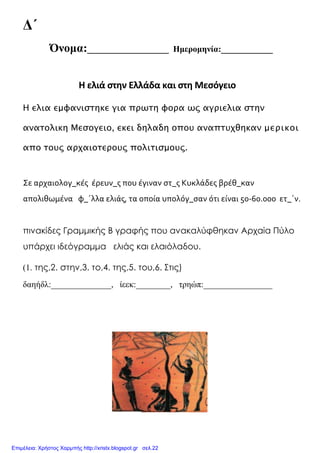 Δ΄
Όνομα:___________________ Ημερομηνία:____________
Η ελιά στην Ελλάδα και στη Μεσόγειο
Η ελια εμφανιστηκε για πρωτη φορα ως αγριελια στην
ανατολικη Μεσογειο, εκει δηλαδη οπου αναπτυχθηκαν μερικοι
απο τους αρχαιοτερους πολιτισμους.
Σε αρχαιολογ_κέσ έρευν_σ που έγιναν ςτ_σ Κυκλάδεσ βρέθ_καν
απολιθωμένα φ_΄λλα ελιάσ, τα οποία υπολόγ_ςαν ότι είναι 50-60.000 ετ_΄ν.
πινακίδες Γραμμικής Β γραφής που ανακαλύφθηκαν Αρχαία Πύλο
υπάρχει ιδεόγραμμα ελιάς και ελαιόλαδου.
(1. της,2. στην,3. το,4. της,5. του,6. Στις)
δαηήδλ:______________, ίεεκ:________, τρηώπ:________________
Επιμέλεια: Χρήστος Χαρμπής http://xristx.blogspot.gr σελ.22
blogs.sch.gr
 