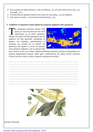Θανάσης Πρέντζας
2
Στην κορυφή του λόφου δέσποζε ο ναός του Ποσειδ__να, ενώ κάτω απλώνονταν ελαι__νες
και αµπελ__νες.
Ο διευθυντής του σχολείου κάλεσε τους γονείς και τους κηδεµ__νες των µαθητών.
Στην άκρη του στρατ__να εκτεινόταν ένας πορτοκαλε__νας.
3. ∆ιορθώστε το παρακάτω κείµενο βάζοντας κεφαλαία γράµµατα όπου χρειάζεται.
ον περασµένο αύγουστο πήγαµε στην
κρήτη, το νησί του µίνωα και του νίκου
καζαντζάκη, µε το πλοίο «αριάδνη».
Πήγαµε στα χανιά στη θεία περσεφόνη και στο
ηράκλειο στο θείο αριστείδη. ∆ιασχίσαµε το
φαράγγι της σαµαριάς, επισκεφτήκαµε το
ανάκτορο της κνωσού και το κάστρο του
ηρακλείου που έχτισαν οι ενετοί. Οι κρητικοί
είναι φιλόξενοι άνθρωποι, ενώ το κρητικό λάδι
είναι γνωστό σε όλη την ευρώπη. Παρακολουθήσαµε κρητικούς χορούς και θαυµάσαµε την
κρητική παραδοσιακή φορεσιά. Κάθε χρόνο επισκέπτονται την κρήτη πολλοί τουρίστες
έλληνες και ξένοι, άγγλοι, γάλλοι, γερµανοί, αµερικανοί και άλλοι.
…………………………………………………………………………………………………
…………………………………………………………………………………………………
…………………………………………………………………………………………………
…………………………………………………………………………………………………
…………………………………………………………………………………………………
…………………………………………………………………………………………………
…………………………………………………………………………………………………
…………………………………………………………………………………………………
…………………………………………………………………………………………………
…………………………………………………………………………………………………
Τ
Επιμέλεια: Χρήστος Χαρμπής http://xristx.blogspot.gr σελ.24
 