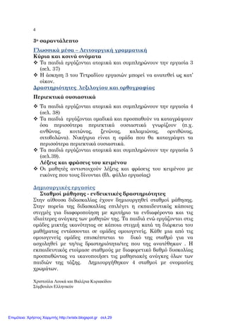 4
Χριστούλα Λουκά και Βαλέρια Κυριακίδου
Σύµβουλοι Ελληνικών
3ο σαραντάλε̟το
Γλωσσικά µέσα – Λειτουργική γραµµατική
Κύρια και κοινά ονόµατα
Τα ̟αιδιά εργάζονται ατοµικά και συµ̟ληρώνουν την εργασία 3
(σελ. 37)
Η άσκηση 3 του Τετραδίου εργασιών µ̟ορεί να ανατεθεί ως κατ’
οίκον.
∆ραστηριότητες λεξιλογίου και ορθογραφίας
Περιεκτικά ουσιαστικά
Τα ̟αιδιά εργάζονται ατοµικά και συµ̟ληρώνουν την εργασία 4
(σελ. 38)
Τα ̟αιδιά εργάζονται οµαδικά και ̟ροσ̟αθούν να καταγράψουν
όσα ̟ερισσότερα ̟εριεκτικά ουσιαστικά γνωρίζουν (̟.χ.
ανθώνας, κοιτώνας, ξενώνας, καλαµιώνας, ορνιθώνας,
σιτοβολώνα). Νικήτρια είναι η οµάδα ̟ου θα καταγράψει τα
̟ερισσότερα ̟εριεκτικά ουσιαστικά.
Τα ̟αιδιά εργάζονται ατοµικά και συµ̟ληρώνουν την εργασία 5
(σελ.39).
Λέξεις και φράσεις του κειµένου
Οι µαθητές αντιστοιχούν λέξεις και φράσεις του κειµένου µε
εικόνες ̟ου τους δίνονται (βλ. φύλλο εργασίας)
∆ηµιουργικές εργασίες
Σταθµοί µάθησης - ενδεικτικές δραστηριότητες
Στην αίθουσα διδασκαλίας έχουν δηµιουργηθεί σταθµοί µάθησης.
Στην ̟ορεία της διδασκαλίας ε̟ιλέγει η εκ̟αιδευτικός κά̟οιες
στιγµές για διαφορο̟οίηση µε κριτήριο τα ενδιαφέροντα και τις
ιδιαίτερες ανάγκες των µαθητών της. Τα ̟αιδιά ενώ εργάζονται στις
οµάδες µικτής ικανότητας σε κά̟οια στιγµή κατά τη διάρκεια του
µαθήµατος εντάσσονται σε οµάδες οµοιογενείς. Κάθε µια α̟ό τις
οµοιογενείς οµάδες ε̟ισκέ̟τεται το δικό της σταθµό για να
ασχοληθεί µε τη/τις δραστηριότητα/τες ̟ου της ανατέθηκαν . Η
εκ̟αιδευτικός ετοίµασε σταθµούς µε διαφορετικό βαθµό δυσκολίας
̟ροσ̟αθώντας να ικανο̟οιήσει τις µαθησιακές ανάγκες όλων των
̟αιδιών της τάξης. ∆ηµιουργήθηκαν 4 σταθµοί µε ονοµασίες
χρωµάτων.
Επιμέλεια: Χρήστος Χαρμπής http://xristx.blogspot.gr σελ.29
 