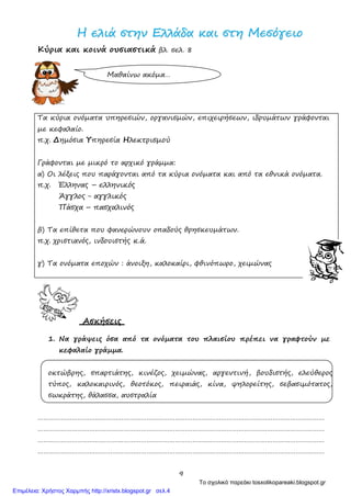 9
ΗΗ εελλιιάά σσττηηνν ΕΕλλλλάάδδαα κκααιι σσττηη ΜΜεεσσόόγγεειιοο
Κύρια και κοινά ουσιαστικά βλ. σελ. 8
Μαθαίνω ακόμα…
Τα κύρια ονόματα υπηρεσιών, οργανισμών, επιχειρήσεων, ιδρυμάτων γράφονται
με κεφαλαίο.
π.χ. Δημόσια Υπηρεσία Ηλεκτρισμού
Γράφονται με μικρό το αρχικό γράμμα:
α) Οι λέξεις που παράγονται από τα κύρια ονόματα και από τα εθνικά ονόματα.
π.χ. Έλληνας – ελληνικός
Άγγλος - αγγλικός
Πάσχα – πασχαλινός
β) Τα επίθετα που φανερώνουν οπαδούς θρησκευμάτων.
π.χ. χριστιανός, ινδουιστής κ.ά.
γ) Τα ονόματα εποχών : άνοιξη, καλοκαίρι, φθινόπωρο, χειμώνας
Ασκήσεις
1. Να γράψεις όσα από τα ονόματα του πλαισίου πρέπει να γραφτούν με
κεφαλαίο γράμμα.
οκτώβρης, σπαρτιάτης, κινέζος, χειμώνας, αργεντινή, βουδιστής, ελεύθερος
τύπος, καλοκαιρινός, θεοτόκος, πειραιάς, κίνα, ψηλορείτης, σεβασιμότατος,
σωκράτης, θάλασσα, αυστραλία
……………………………………………………………………………………………………………………………………
……………………………………………………………………………………………………………………………………
……………………………………………………………………………………………………………………………………
……………………………………………………………………………………………………………………………………
Το σχολικό παρεάκι tosxolikopareaki.blogspot.gr
Επιμέλεια: Χρήστος Χαρμπής http://xristx.blogspot.gr σελ.4
 