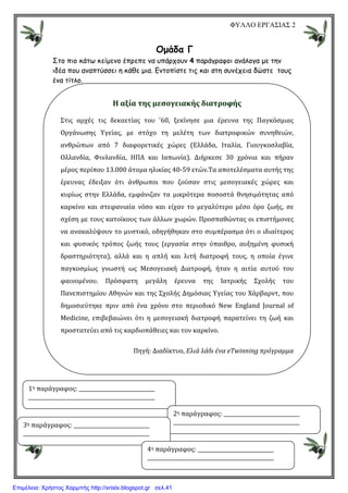 ΦΥΛΛΟ ΕΡΓΑΣΙΑΣ 2
Οµάδα Γ
Στο πιο κάτω κείµενο έπρεπε να υπάρχουν 4 παράγραφοι ανάλογα µε την
ιδέα που αναπτύσσει η κάθε µια. Εντοπίστε τις και στη συνέχεια δώστε τους
ένα τίτλο.
H αξία της μεσογειακής διατροφής
Στις αρχές τις δεκαετίας του '60, ξεκίνησε μια έρευνα της Παγκόσμιας
Οργάνωσης Υγείας, με στόχο τη μελέτη των διατροφικών συνηθειών,
ανθρώπων από 7 διαφορετικές χώρες (Ελλάδα, Ιταλία, Γιουγκοσλαβία,
Ολλανδία, Φινλανδία, ΗΠΑ και Ιαπωνία). Διήρκεσε 30 χρόνια και πήραν
μέρος περίπου 13.000 άτομα ηλικίας 40-59 ετών.Τα αποτελέσματα αυτής της
έρευνας έδειξαν ότι άνθρωποι που ζούσαν στις μεσογειακές χώρες και
κυρίως στην Ελλάδα, εμφάνιζαν τα μικρότερα ποσοστά θνησιμότητας από
καρκίνο και στεφανιαία νόσο και είχαν το μεγαλύτερο μέσο όρο ζωής, σε
σχέση με τους κατοίκους των άλλων χωρών. Προσπαθώντας οι επιστήμονες
να ανακαλύψουν το μυστικό, οδηγήθηκαν στο συμπέρασμα ότι ο ιδιαίτερος
και φυσικός τρόπος ζωής τους (εργασία στην ύπαιθρο, αυξημένη φυσική
δραστηριότητα), αλλά και η απλή και λιτή διατροφή τους, η οποία έγινε
παγκοσμίως γνωστή ως Μεσογειακή Διατροφή, ήταν η αιτία αυτού του
φαινομένου. Πρόσφατη μεγάλη έρευνα της Ιατρικής Σχολής του
Πανεπιστημίου Αθηνών και της Σχολής Δημόσιας Υγείας του Χάρβαρντ, που
δημοσιεύτηκε πριν από ένα χρόνο στο περιοδικό New England Journal of
Medicine, επιβεβαιώνει ότι η μεσογειακή διατροφή παρατείνει τη ζωή και
προστατεύει από τις καρδιοπάθειες και τον καρκίνο.
Πηγή: Διαδίκτυο, Ελιά λάδι ένα eΤwinning πρόγραμμα
1η παράγραφος:
2η παράγραφος:
3η παράγραφος:
4η παράγραφος:
Επιμέλεια: Χρήστος Χαρμπής http://xristx.blogspot.gr σελ.41
 