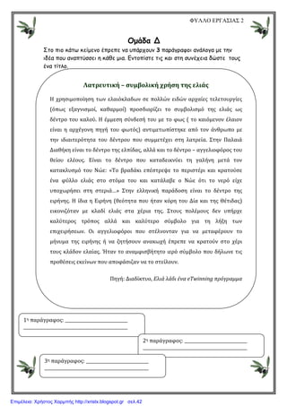 ΦΥΛΛΟ ΕΡΓΑΣΙΑΣ 2
Οµάδα Δ
Στο πιο κάτω κείµενο έπρεπε να υπάρχουν 3 παράγραφοι ανάλογα µε την
ιδέα που αναπτύσσει η κάθε µια. Εντοπίστε τις και στη συνέχεια δώστε τους
ένα τίτλο.
Λατρευτική – συμβολική χρήση της ελιάς
Η χρησιμοποίηση των ελαιόκλαδων σε πολλών ειδών αρχαίες τελετουργίες
(όπως εξαγνισμοί, καθαρμοί) προσδιορίζει το συμβολισμό της ελιάς ως
δέντρο του καλού. Η έμμεση σύνδεσή του με το φως ( το καιόμενον έλαιον
είναι η αρχέγονη πηγή του φωτός) αντιμετωπίστηκε από τον άνθρωπο με
την ιδιαιτερότητα του δέντρου που συμμετέχει στη λατρεία. Στην Παλαιά
Διαθήκη είναι το δέντρο της ελπίδας, αλλά και το δέντρο – αγγελιοφόρος του
θείου ελέους. Είναι το δέντρο που καταδεικνύει τη γαλήνη μετά τον
κατακλυσμό του Νώε: «Το βραδάκι επέστρεψε το περιστέρι και κρατούσε
ένα φύλλο ελιάς στο στόμα του και κατάλαβε ο Νώε ότι το νερό είχε
υποχωρήσει στη στεριά…» Στην ελληνική παράδοση είναι το δέντρο της
ειρήνης. Η ίδια η Ειρήνη (θεότητα που ήταν κόρη του Δία και της Θέτιδας)
εικονιζόταν με κλαδί ελιάς στα χέρια της. Στους πολέμους δεν υπήρχε
καλύτερος τρόπος αλλά και καλύτερο σύμβολο για τη λήξη των
επιχειρήσεων. Οι αγγελιοφόροι που στέλνονταν για να μεταφέρουν το
μήνυμα της ειρήνης ή να ζητήσουν ανακωχή έπρεπε να κρατούν στο χέρι
τους κλάδον ελαίας. Ήταν το αναμφισβήτητο ιερό σύμβολο που δήλωνε τις
προθέσεις εκείνων που αποφάσιζαν να το στείλουν.
Πηγή: Διαδίκτυο, Ελιά λάδι ένα eΤwinning πρόγραμμα
1η παράγραφος:
2η παράγραφος:
3η παράγραφος:
Επιμέλεια: Χρήστος Χαρμπής http://xristx.blogspot.gr σελ.42
 