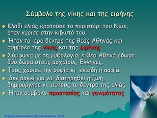 Σύμβολο της νίκης και της ειρήνης
 Κλαδί ελιάς κρατούσε το περιστέρι του Νώε,
όταν γύρισε στην κιβωτό του.
 Ήταν το ιερό δέντρο της θεάς Αθηνάς και
σύμβολο της νίκης και της ειρήνης.
 Σύμφωνα με τη μυθολογία, η θεά Αθηνά έδωσε
δύο δώρα στους αρχαίους Έλληνες.
 Τους χάρισε την σοφία κι επειδή η σοφία
 δεν αρκεί για να διατηρηθεί η ζωή,
δημιούργησε γι' αυτούς το δέντρο της ελιάς.
 Ήταν σύμβολο προστασίας και γονιμότητας
Επιμέλεια: Χρήστος Χαρμπής http://xristx.blogspot.gr σελ.51
 