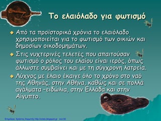 To ελαιόλαδο για φωτισμό
 Από τα προϊστορικά χρόνια το ελαιόλαδο
χρησιμοποιείται για το φωτισμό των οικιών και
δημοσίων οικοδομημάτων.
 Στις νυχτερινές τελετές που απαιτούσαν
φωτισμό ο ρόλος του ελαίου είναι ιερός, όπως
άλλωστε συμβαίνει και με τη σύγχρονη λατρεία.
 Λύχνος με έλαιο έκαιγε όλο το χρόνο στο ναό
της Αθηνάς, στην Αθήνα, καθώς και σε πολλά
αγάλματα –ειδώλια, στην Ελλάδα και στην
Αίγυπτο.
Επιμέλεια: Χρήστος Χαρμπής http://xristx.blogspot.gr σελ.55
 