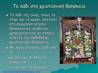 Το λάδι στη χριστιανική θρησκεία
 Το λάδι της ελιάς, όπως το
στάρι και το κρασί, αποτελεί
στη σύγχρονη λατρεία
θρησκευτικό αγαθό και
χρησιμοποιείται σε πολλές
τελετές της ορθόδοξης
χριστιανικής θρησκείας.
 Με λίγες σταγόνες λάδι από
το
καντήλι του Αϊ-Νικόλα
γαλήνευαν
οι ναυτικοί τη θάλασσα ...
Επιμέλεια: Χρήστος Χαρμπής http://xristx.blogspot.gr σελ.56
 