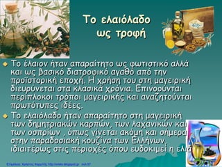 Το ελαιόλαδο
ως τροφή
 Το έλαιον ήταν απαραίτητο ως φωτιστικό αλλά
και ως βασικό διατροφικό αγαθό από την
προϊστορική εποχή. Η χρήση του στη μαγειρική
διευρύνεται στα κλασικά χρόνια. Επινοούνται
περίπλοκοι τρόποι μαγειρικής και αναζητούνται
πρωτότυπες ιδέες.
 Το ελαιόλαδο ήταν απαραίτητο στη μαγειρική
των δημητριακών καρπών, των λαχανικών και
των οσπρίων , όπως γίνεται ακόμη και σήμερα
στην παραδοσιακή κουζίνα των Ελλήνων,
ιδιαιτέρως στις περιοχές όπου ευδοκιμεί η ελιά
Επιμέλεια: Χρήστος Χαρμπής http://xristx.blogspot.gr σελ.57
 