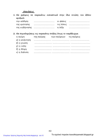 82
Ασκήσεις
1. Να γράψεις τα παρακάτω ουσιαστικά στην ίδια πτώση του άλλου
αριθμού.
την αίσθηση ………………………………… οι φάσεις …………………………………
της ερώτησης ………………………………… τις λύσεις …………………………………
της κυβέρνησης ………………………………… η λέξη …………………………………
2. Να συμπληρώσεις τις παρακάτω στήλες όπως το παράδειγμα.
η σκέψη της σκέψης των σκέψεων τις σκέψεις
α) η απάντηση …………………………… …………………………… ………………………………
β) η γνώση …………………………… …………………………… ………………………………
γ) η πόλη …………………………… …………………………… ………………………………
δ) η θλίψη …………………………… …………………………… ………………………………
ε) η διάλυση …………………………… …………………………… ………………………………
Το σχολικό παρεάκι tosxolikopareaki.blogspot.grΕπιμέλεια: Χρήστος Χαρμπής http://xristx.blogspot.gr σελ.10
 