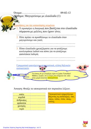 Όνομα:……………………. 09-02-12
Μάθημα: Μαγειρεύουμε με ελαιόλαδο (1)
Ερωτήσεις για την κατανόησης κειμένου
1. Τι προσφέρει η διατροφή που βασίζεται στο ελαιόλαδο
σύμφωνα με μελέτες που έχουν γίνει;
………………………………………………………………..
2. Πότε πρέπει να προσθέτουμε το ελαιόλαδο όταν
μαγειρεύουμε και γιατί;
………………………………………………………………
………………………………………………………………
3. Πόσο ελαιόλαδο χρειαζόμαστε για να φτιάξουμε
κουλουράκια λαδιού και πόσο για να φτιάξουμε
φασολάκια λαδερά;
………………………………………………………………
………………………………………………………………
Γραμματικό φαινόμενο: υποκοριστικά, κλίση θηλυκών
ουσιαστικών
Άσκηση: Φτιάξε τα υποκοριστικά των παρακάτω λέξεων.
Υποκοριστικά σχηματίζουμε
βάζοντας τις καταλήξεις: -άκι,
-άκος, -ούλα, -ίτσα, -άκης,
-ούλης.
σπίτι
καρδιά
άνθρωπος
φράουλα
χοντρός
νερό
Για όσους δε με γνωρίζετε είμαι το ζωάκι Τοσοδάκι!
Μάθετε, λοιπόν, ότι οι λέξεις που δείχνουν ότι κάτι
είναι μικρό λέγονται υποκοριστικά.
Επιμέλεια: Χρήστος Χαρμπής http://xristx.blogspot.gr σελ.12
Δημιουργός: Μαριάνθη Χαλκίτη
xristx.blogspot.gr Χρήστος
Χαρμπής
 