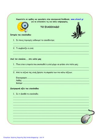 Χωριστείτε σε οµάδες και ερευνήστε στην ηλεκτρονική διεύθυνση www.oliveoil.gr
για να εντοπίσετε τις πιο κάτω πληροφορίες.
ΤΟ ΕΛΑΙΟΛΑΔΟ
Ιστορία του ελαιόλαδου
1. Σε ποιες περιοχές ευδοκιµεί το ελαιόδεντρο;
..............................................................................................................................................................
..............................................................................................................................................................
2. Τι συµβολίζει η ελιά;
..............................................................................................................................................................
..............................................................................................................................................................
Από τον ελαιώνα... στο πιάτο µας
1. Ποια είναι η πορεία που ακολουθεί η ελιά µέχρι να φτάσει στο πιάτο µας;
..............................................................................................................................................................
..............................................................................................................................................................
2. Από το λεξικό της ελιάς βρέστε τη σηµασία των πιο κάτω λέξεων.
Ελαιογραφία:.................................................................................................................................
Λαδάς: ...........................................................................................................................................
Καπίρα: ..........................................................................................................................................
Διατροφική αξία του ελαιόλαδου
1. Σε τι βοηθά το ελαιόλαδο;
..............................................................................................................................................................
..............................................................................................................................................................
..............................................................................................................................................................
..............................................................................................................................................................
..............................................................................................................................................................
..............................................................................................................................................................
..............................................................................................................................................................
..............................................................................................................................................................
..............................................................................................................................................................
..............................................................................................................................................................
Επιμέλεια: Χρήστος Χαρμπής http://xristx.blogspot.gr σελ.14
http://www.proodeftikidask.com
xristx.blogspot.gr Χρήστος
Χαρμπής
 
