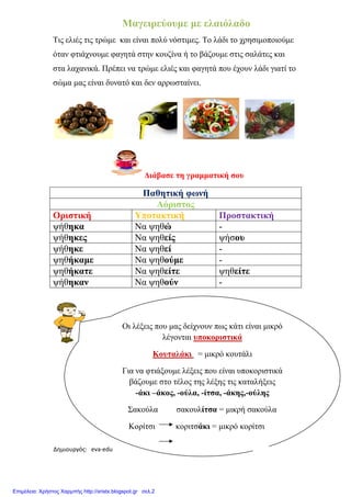 Δημιουργός: eva-edu
Μαγειρεύουµε
Τις ελιές τις τρώµε και είναι
όταν φτιάχνουµε φαγητά
στα λαχανικά. Πρέπει να
σώµα µας είναι δυνατό και
Οριστική
ψήθηκα
ψήθηκες
ψήθηκε
ψηθήκαµε
ψηθήκατε
ψήθηκαν
Οι λέξεις
Για να
xristx.blogspot.gr Χρήστος Χαρμπής
Μαγειρεύουµε µε ελαιόλαδο
τρώµε και είναι πολύ νόστιµες. Το λάδι το χρησιµοποιούµε
φτιάχνουµε φαγητά στην κουζίνα ή το βάζουµε στις σαλάτες
λαχανικά Πρέπει να τρώµε ελιές και φαγητά που έχουν λάδι
είναι δυνατό και δεν αρρωσταίνει.
∆ιάβασε τη γραµµατική σου
Παθητική φωνή
Αόριστος
Υποτακτική Προστακτική
Να ψηθώ -
Να ψηθείς ψήσου
Να ψηθεί -
Να ψηθούµε -
Να ψηθείτε ψηθείτε
Να ψηθούν -
Οι λέξεις που µας δείχνουν πως κάτι είναι µικρό
λέγονται υποκοριστικά
Κουταλάκι = µικρό κουτάλι
Για να φτιάξουµε λέξεις που είναι υποκοριστικά
βάζουµε στο τέλος της λέξης τις καταλήξεις
-άκι –άκος, -ούλα, -ίτσα, -άκης,-ούλης
Σακούλα σακουλίτσα = µικρή σακούλα
Κορίτσι κοριτσάκι = µικρό κορίτσι
Χρήστος Χαρμπής
λάδι το χρησιµοποιούµε
βάζουµε στις σαλάτες και
που έχουν λάδι γιατί το
Προστακτική
πως κάτι είναι µικρό
είναι υποκοριστικά
λέξης τις καταλήξεις
ούλης
µικρή σακούλα
µικρό κορίτσι
Επιμέλεια: Χρήστος Χαρμπής http://xristx.blogspot.gr σελ.2
 