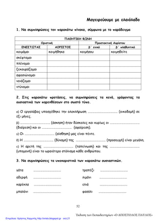 52
Μαγειρεύουμε με ελαιόλαδο
1. Να συμπληρώσεις τον παρακάτω πίνακα, σύμφωνα με το παράδειγμα
ΠΑΘΗΤΙΚΗ ΦΩΝΗ
Οριστική Προστακτική Αορίστου
ΕΝΕΣΤΩΤΑΣ ΑΟΡΙΣΤΟΣ β΄ ενικό β΄ πληθυντικό
κοιμάμαι κοιμήθηκα κοιμήσου κοιμηθείτε
σκέφτομαι
πλένομαι
ξεκουράζομαι
αφοσιώνομαι
νοιάζομαι
ντύνομαι
2. Στις παρακάτω προτάσεις, να συμπληρώσεις τα κενά, γράφοντας τα
ουσιαστικά των παρενθέσεων στο σωστό τύπο.
α) Ο εργολάβος υποσχέθηκε την ολοκλήρωση ………………………………… (οικοδομή) σε
έξι μήνες.
β) ………………………………… (άσκηση) ήταν δύσκολες και κυρίως οι …………………………………
(διαίρεση) και οι ………………………………… (αφαίρεση).
γ) Οι ………………………………… (αίσθηση) μας είναι πέντε.
δ) Η ………………………………… (δύναμη) της ………………………………… (προσευχή) είναι μεγάλη.
ε) Η αρετή της ………………………………… (ταπείνωση) και της …………………………………
(υπομονή) είναι το ωραιότερο στόλισμα κάθε ανθρώπου.
3. Να συμπληρώσεις τα υποκοριστικά των παρακάτω ουσιαστικών.
γάτα ……………………………… τραπέζι ………………………………
αδερφή ……………………………… λιμάνι ………………………………
καρέκλα ……………………………… ελιά ………………………………
μπαλόνι ……………………………… φασόλι ………………………………
΄Εκδοση των Εκπαιδευτηρίων «Ο ΑΠΟΣΤΟΛΟΣ ΠΑΥΛΟΣ»
Επιμέλεια: Χρήστος Χαρμπής http://xristx.blogspot.gr σελ.21
 