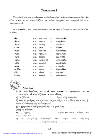 13
Υποκοριστικά
Τα ουσιαστικά που παράγονται από άλλα ουσιαστικά και φανερώνουν ότι κάτι
είναι μικρό ή το παρουσιάζουν με τρόπο στοργικό και τρυφερό λέγονται
υποκοριστικά.
Οι καταλήξεις που χρησιμοποιούμε για να σχηματίσουμε υποκοριστικά είναι
οι εξής:
-άκι
-άκης
π.χ.
π.χ.
κουλούρι
κόσμος
-
–
κουλουράκι
κοσμάκης
-άκος π.χ. ύπνος - υπνάκος
-ίτσα
-ούδα
π.χ.
π.χ.
ελιά
κοπέλα
-
-
ελίτσα
κοπελούδα
-ούδι π.χ. άγγελος - αγγελούδι
-ούλα
-ούλης
π.χ.
π.χ.
βρύση
παππούς
-
-
βρυσούλα
παππούλης
-ούλι
-αράκι
π.χ.
π.χ.
κρυφτό
μήλο
-
-
κρυφτούλι
μηλαράκι
-ουδάκι π.χ. λαγός - λαγουδάκι
-ίδιο
-ίσκος
π.χ.
π.χ.
σάκος
αστέρι
-
-
σακίδιο
αστερίσκος
Ασκήσεις
1. Να συμπληρώσεις τα κενά των παρακάτω προτάσεων με τα
υποκοριστικά των λέξεων στις παρενθέσεις.
α) Τα (δέντρο) ………………………………………… έχουν είδη πρασινίσει.
β) Χθες οι μαθητές του σχολείου πήγαν εκδρομή στο δάσος της περιοχής,
κοντά σ’ ένα απομακρυσμένο (χωριό) ………………………………………… .
γ) Η γραμματέας του γιατρού είναι μια (κοπέλα) …………………………………………
ψηλή κι αδύνατη.
δ) Ο (Γιώργος) ………………………………………… , ο γιος της κυρά – Λένης, είναι
πολύ ζωηρό παιδί.
ε) Ο μπαμπάς καλλιεργεί στον κήπο του (ντομάτα)
………………………………………… και (κολοκύθια) ………………………………………… .
Το σχολικό παρεάκι tosxolikopareaki.blogspot.grΕπιμέλεια: Χρήστος Χαρμπής http://xristx.blogspot.gr σελ.6
 