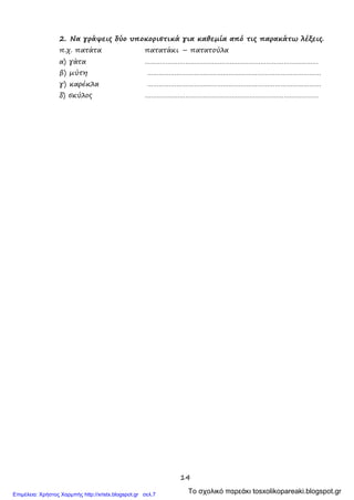 14
2. Να γράψεις δύο υποκοριστικά για καθεμία από τις παρακάτω λέξεις.
π.χ. πατάτα πατατάκι – πατατούλα
α) γάτα ………………………………………………………………………………
β) μύτη ………………………………………………………………………………
γ) καρέκλα ………………………………………………………………………………
δ) σκύλος ………………………………………………………………………………
Το σχολικό παρεάκι tosxolikopareaki.blogspot.grΕπιμέλεια: Χρήστος Χαρμπής http://xristx.blogspot.gr σελ.7
 