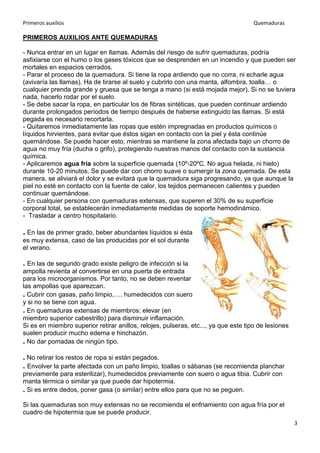 Primeros auxilios Quemaduras
3
PRIMEROS AUXILIOS ANTE QUEMADURAS
- Nunca entrar en un lugar en llamas. Además del riesgo de sufrir quemaduras, podría
asfixiarse con el humo o los gases tóxicos que se desprenden en un incendio y que pueden ser
mortales en espacios cerrados.
- Parar el proceso de la quemadura. Si tiene la ropa ardiendo que no corra, ni echarle agua
(avivaría las llamas). Ha de tirarse al suelo y cubrirlo con una manta, alfombra, toalla… o
cualquier prenda grande y gruesa que se tenga a mano (si está mojada mejor). Si no se tuviera
nada, hacerlo rodar por el suelo.
- Se debe sacar la ropa, en particular los de fibras sintéticas, que pueden continuar ardiendo
durante prolongados períodos de tiempo después de haberse extinguido las llamas. Si está
pegada es necesario recortarla.
- Quitaremos inmediatamente las ropas que estén impregnadas en productos químicos o
líquidos hirvientes, para evitar que éstos sigan en contacto con la piel y ésta continúe
quemándose. Se puede hacer esto, mientras se mantiene la zona afectada bajo un chorro de
agua no muy fría (ducha o grifo), protegiendo nuestras manos del contacto con la sustancia
química.
- Aplicaremos agua fría sobre la superficie quemada (10º-20ºC. No agua helada, ni hielo)
durante 10-20 minutos. Se puede dar con chorro suave o sumergir la zona quemada. De esta
manera, se aliviará el dolor y se evitará que la quemadura siga progresando, ya que aunque la
piel no esté en contacto con la fuente de calor, los tejidos permanecen calientes y pueden
continuar quemándose.
- En cualquier persona con quemaduras extensas, que superen el 30% de su superficie
corporal total, se establecerán inmediatamente medidas de soporte hemodinámico.
- Trasladar a centro hospitalario.
. En las de primer grado, beber abundantes líquidos si ésta
es muy extensa, caso de las producidas por el sol durante
el verano.
. En las de segundo grado existe peligro de infección si la
ampolla revienta al convertirse en una puerta de entrada
para los microorganismos. Por tanto, no se deben reventar
las ampollas que aparezcan.
. Cubrir con gasas, paño limpio,…. humedecidos con suero
y si no se tiene con agua.
. En quemaduras extensas de miembros: elevar (en
miembro superior cabestrillo) para disminuir inflamación.
Si es en miembro superior retirar anillos, relojes, pulseras, etc..., ya que este tipo de lesiones
suelen producir mucho edema e hinchazón.
. No dar pomadas de ningún tipo.
. No retirar los restos de ropa si están pegados.
. Envolver la parte afectada con un paño limpio, toallas o sábanas (se recomienda planchar
previamente para esterilizar), humedecidos previamente con suero o agua tibia. Cubrir con
manta térmica o similar ya que puede dar hipotermia.
. Si es entre dedos, poner gasa (o similar) entre ellos para que no se peguen.
Si las quemaduras son muy extensas no se recomienda el enfriamiento con agua fría por el
cuadro de hipotermia que se puede producir.
 