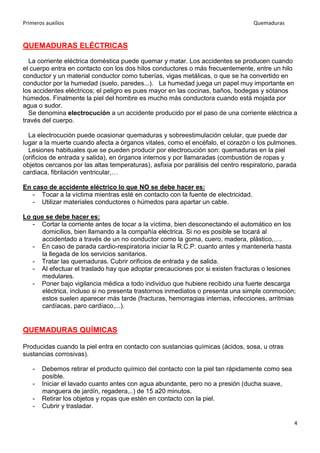 Primeros auxilios Quemaduras
4
QUEMADURAS ELÉCTRICAS
La corriente eléctrica doméstica puede quemar y matar. Los accidentes se producen cuando
el cuerpo entra en contacto con los dos hilos conductores o más frecuentemente, entre un hilo
conductor y un material conductor como tuberías, vigas metálicas, o que se ha convertido en
conductor por la humedad (suelo, paredes...). La humedad juega un papel muy importante en
los accidentes eléctricos; el peligro es pues mayor en las cocinas, baños, bodegas y sótanos
húmedos. Finalmente la piel del hombre es mucho más conductora cuando está mojada por
agua o sudor.
Se denomina electrocución a un accidente producido por el paso de una corriente eléctrica a
través del cuerpo.
La electrocución puede ocasionar quemaduras y sobreestimulación celular, que puede dar
lugar a la muerte cuando afecta a órganos vitales, como el encéfalo, el corazón o los pulmones.
Lesiones habituales que se pueden producir por electrocución son: quemaduras en la piel
(orificios de entrada y salida), en órganos internos y por llamaradas (combustión de ropas y
objetos cercanos por las altas temperaturas), asfixia por parálisis del centro respiratorio, parada
cardiaca, fibrilación ventricular,…
En caso de accidente eléctrico lo que NO se debe hacer es:
- Tocar a la víctima mientras esté en contacto con la fuente de electricidad.
- Utilizar materiales conductores o húmedos para apartar un cable.
Lo que se debe hacer es:
- Cortar la corriente antes de tocar a la víctima, bien desconectando el automático en los
domicilios, bien llamando a la compañía eléctrica. Si no es posible se tocará al
accidentado a través de un no conductor como la goma, cuero, madera, plástico,….
- En caso de parada cardio-respiratoria iniciar la R.C.P. cuanto antes y mantenerla hasta
la llegada de los servicios sanitarios.
- Tratar las quemaduras. Cubrir orificios de entrada y de salida.
- Al efectuar el traslado hay que adoptar precauciones por si existen fracturas o lesiones
medulares.
- Poner bajo vigilancia médica a todo individuo que hubiere recibido una fuerte descarga
eléctrica, incluso si no presenta trastornos inmediatos o presenta una simple conmoción;
estos suelen aparecer más tarde (fracturas, hemorragias internas, infecciones, arritmias
cardíacas, paro cardíaco,...).
QUEMADURAS QUÍMICAS
Producidas cuando la piel entra en contacto con sustancias químicas (ácidos, sosa, u otras
sustancias corrosivas).
- Debemos retirar el producto químico del contacto con la piel tan rápidamente como sea
posible.
- Iniciar el lavado cuanto antes con agua abundante, pero no a presión (ducha suave,
manguera de jardín, regadera,..) de 15 a20 minutos.
- Retirar los objetos y ropas que estén en contacto con la piel.
- Cubrir y trasladar.
 