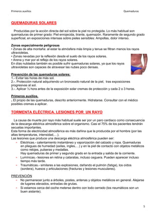 Primeros auxilios Quemaduras
5
QUEMADURAS SOLARES
Producidas por la acción directa del sol sobre la piel no protegida. Lo más habitual son
quemaduras de primer grado: Piel enrojecida, tirante, quemazón. Raramente de segundo grado
superficial, en exposiciones intensas sobre pieles sensibles: Ampollas, dolor intenso.
Zonas especialmente peligrosas
• Zonas de alta montaña: al estar la atmósfera más limpia y tenue se filtran menos los rayos
ultravioletas.
• Zonas nevadas por la reflexión desde el suelo de los rayos solares.
• Arena y mar por el reflejo de los rayos solares.
En días nublados también es posible sufrir quemaduras solares, ya que los rayos
ultravioletas son capaces de atravesar las nubes poco densas.
Prevención de las quemaduras solares:
1.- Evitar las horas de más sol.
2.-. Protección natural adquiriendo un bronceado natural de la piel, tras exposiciones
progresivas al sol.
3.-. Aplicar ½ hora antes de la exposición solar cremas de protección y cada 2 o 3 horas.
Primeros auxilios.
. El propio de las quemaduras, descrito anteriormente. Hidratarse. Consultar con el médico
posibles cremas a aplicar.
TORMENTA ELÉCTRICA. LESIONES POR UN RAYO
La causa de muerte por rayo más habitual suele ser por un paro cardiaco como consecuencia
de la descarga eléctrica atmosférica sobre el organismo. Casi el 75% de los pacientes tendrán
secuelas importantes.
Esta forma de electricidad atmosférica es más dañina que la producida por el hombre (por las
altas temperaturas, intensidad,…).
Las lesiones que produce una descarga eléctrica atmosférica pueden ser:
- Eléctricas.- calentamiento instantáneo y vaporización del calzado y ropa. Quemaduras
en pliegues de humedad (axilas, ingles,…) y en la piel de contacto con objetos metálicos
como relojes, pulseras y medallas.
Hay quemaduras de primer y segundo grado en la entrada y salida de la corriente.
- Lumínicas.- lesiones en retina y cataratas, incluso ceguera. Pueden aparecer incluso
tiempo más tarde.
- Traumáticas.- similares a las explosiones, dañando el pulmón (fatiga), los oídos
(sordera), huesos y articulaciones (fracturas y lesiones musculares).
PREVENCIÓN
- No permanecer junto a árboles, postes, antenas y objetos metálicos en general. Alejarse
de lugares elevados, entradas de grutas.
- Si estamos cerca del coche meterse dentro con todo cerrado (los neumáticos son un
buen aislante).
 
