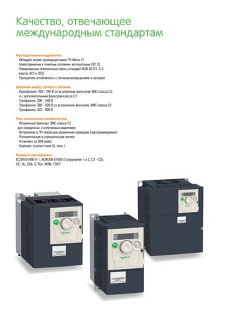 Качество, отвечающее
международным стандартам
Наследственная надежность
• Обладает всеми преимуществами ПЧ Altivar 31
• Невосприимчив к тяжелым условиям эксплуатации (50° С)
• Лакированные электронные карты (стандарт МЭК 60721-3-3,
классы 3C2 и 3S2)
• Прекрасная устойчивость к сетевым возмущениям и нагрузке
Широкий выбор сетевого питания
• Однофазное: 200 - 240 В со встроенным фильтром ЭМС класса С2
и с дополнительным фильтром класса С1
• Трехфазное: 200 - 240 В
• Трехфазное: 380 - 500 В со встроенным фильтром ЭМС класса С2
• Трехфазное: 525 - 600 В
Учет технических особенностей
• Встроенные фильтры ЭМС класса С2
для наведенных и излучаемых радипомех
• Встроенное в ПЧ локальное управление приводом (программируемое)
• Положительная и отрицательная логика
• Установка на DIN-рейку
• Комплект соответствия UL типа 1
Нормы и сертификаты
EC/EN 61800-5-1, МЭК/EN 61800-3 (окружения 1 и 2, C1 - C3),
CE, UL, CSA, C-Tick, NOM, ГОСT
 