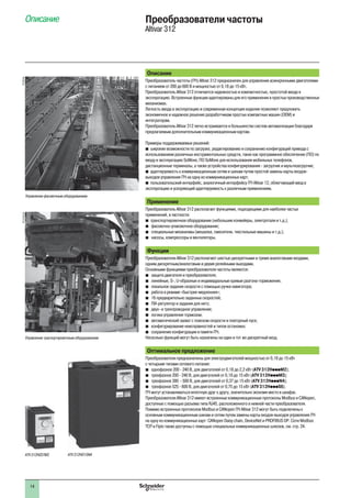 14
Описание Преобразователи частоты
Altivar 312
Описание
Преобразователь частоты (ПЧ) Altivar 312 предназначен для управления асинхронными двигателями
с питанием от 200 до 600 В и мощностью от 0,18 до 15 кВт.
Преобразователь Altivar 312 отличается надежностью и компактностью, простотой ввода в
эксплуатацию. Встроенные функции адаптированы для его применения в простых производственных
механизмах.
Легкость ввода в эксплуатацию и современная концепция изделия позволяют предложить
экономичное и надежное решение разработчикам простых компактных машин (OEM) и
интеграторам.
Преобразователь Altivar 312 легко встраивается в большинство систем автоматизации благодаря
предлагаемым дополнительным коммуникационным картам.
Примеры поддерживаемых решений:
широкие возможности по загрузке, редактированию и сохранению конфигураций привода сb
использованием различных инструментальных средств, таких как программное обеспечение (ПО) по
вводу в эксплуатацию SoMove, ПО SoMove для использования мобильных телефонов,
дистанционные терминалы, а также устройства конфигурирования - загрузчик и мультизагрузчик;
адаптируемость к коммуникационным сетям и шинам путем простой замены карты входов-b
выходов управления ПЧ на одну из коммуникационных карт;
пользовательский интерфейс, аналогичный интерфейсу ПЧ Altivar 12, облегчающий ввод вb
эксплуатацию и ускоряющий адаптируемость к различным применениям.
Применение
Преобразователь Altivar 312 располагает функциями, подходящими для наиболее частых
применений, в частности:
транспортировочное оборудование (небольшие конвейеры, электротали и т.д.);b
фасовочно-упаковочное оборудование;b
специальные механизмы (мешалки, смесители, текстильные машины и т.д.);b
насосы, компрессоры и вентиляторы.b
Функции
Преобразователи Altivar 312 располагают шестью дискретными и тремя аналоговыми входами,
одним дискретным/аналоговым и двумя релейными выходами.
Основными функциями преобразователя частоты являются:
защита двигателя и преобразователя;b
линейные, S-, U-образные и индивидуальные кривые разгона-торможения;b
локальное задание скорости с помощью ручки навигатора;b
работа в режиме «быстрее-медленнее»;b
16 предварительно заданных скоростей;b
ПИ-регулятор и задания для него;b
двух- и трехпроводное управление;b
логика управления тормозом;b
автоматический захват с поиском скорости и повторный пуск;b
конфигурирование неисправностей и типов остановки;b
сохранение конфигурации в памяти ПЧ.b
Несколько функций могут быть назначены на один и тот же дискретный вход.
Оптимальное предложение
Преобразователи предназначены для электродвигателей мощностью от 0,18 до 15 кВт
с четырьмя типами сетевого питания:
однофазное 200 - 240 В, для двигателей от 0,18 до 2,2 кВт (b ATV 312HpppM2);
трехфазное 200 - 240 В, для двигателей от 0,18 до 15 кВт (b ATV 312HpppM3);
трехфазное 380 - 500 В, для двигателей от 0,37 до 15 кВт (b ATV 312HpppN4);
трехфазное 525 - 600 В, для двигателей от 0,75 до 15 кВт (b ATV 312HpppS6).
ПЧ могут устанавливаться вплотную друг к другу, значительно экономя место в шкафах.
Преобразователи Altivar 312 имеют встроенные коммуникационные протоколы Modbus и CANopen,
доступные с помощью разъема типа RJ45, расположенного в нижней части преобразователя.
Помимо встроенных протоколов Modbus и CANopen ПЧ Altivar 312 могут быть подключены к
основным коммуникационным шинам и сетям путем замены карты входов-выходов управления ПЧ
на одну из коммуникационных карт: CANopen Daisy chain, DeviceNet и PROFIBUS DP. Сети Modbus
TCP и Fipio также доступны с помощью специальных коммуникационных шлюзов, см. стр. 24.
ATV 312H037M3 ATV 312HD15N4
PF102744
Управление фасовочным оборудованием
PF13150129
Управление траспортировочным оборудованием
 