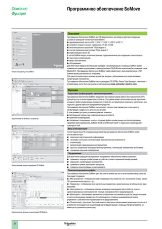32
Описание
Функции
Программное обеспечение SoMove
Описание
Программное обеспечение SoMove для ПК предназначено для ввода в действие следующих
устройств приводной техники Schneider Electric:
b преобразователей частоты ATV 12, ATV 312, ATV 31, ATV 61 и ATV 71;
b устройств плавного пуска и торможения ATS 22, ATS 48;
b интеллектуальных пускателей TeSys модели U;
b систем управления двигателями TeSys модели T;
b сервоприводов Lexium 32.
В состав SoMove входят различные функции, предназначенные для следующих этапов запуска:
b подготовка конфигураций;
b ввод в эксплуатацию;
b обслуживание.
Для облегчения ввода в эксплуатацию приводов и их обслуживания с помощью SoMove может
применяться прямое подключение с помощью кабеля USB/RJ45 или технология беспроводной связи
Bluetooth®. Программное обеспечение SoMove также совместимо с мультизагрузчиком и ПО
SoMove Mobile для мобильных телефонов.
Эти средства значительно экономят время при загрузке, дублировании или редактировании
конфигураций в устройства.
Программное обеспечение SoMove и все прикладные ПО (DTMs -Device Type Managers, связанные с
устройствами, могут быть загружены с сайта компании www.schneider-electric.com.
Функции
Подготовка конфигураций в автономном режиме
Программное обеспечение SoMove предлагает автономный режим работы без подключения к ПЧ,
дающий доступ ко всем параметрам устройств. Этот режим может использоваться для подготовки
исходного файла конфигурации приводного устройства, который можно сохранить, распечатать или
переслать другим офисным программным продуктам.
Программное обеспечение SoMove контролирует соответствие параметров и пригодность
конфигураций, созданных в автономном режиме.
В этом режиме доступны различные функции, а именно:
программная помощь при конфигурировании устройств;b
сравнение конфигураций;b
сохранение, копирование, печать и создание файлов конфигурации для экспортированияb
средствам мультизагрузчика, SoMove Mobile или Microsoft Excel®
и пересылки конфигураций с
помощью e-mail.
Ввод в эксплуатацию
После подключения ПК к приводному устройству программное обеспечение SoMove может
использоваться для:
b пересылки подготовленной конфигурации;
b настройки и контроля, включая новые функциональные возможности:
v осциллограф;
v визуализация коммуникационных параметров;
b простоты управления благодаря панели управления, отвечающей требованиям эргономики;
b сохранения конечной конфигурации.
Обслуживание
Для облегчения операций обслуживания программное обеспечение SoMove позволяет:
b сравнивать текущую конфигурацию устройства с ранее сохраненной конфигурацией;
b пересылать конфигурацию в устройство;
b сравнивать кривые переходных процессов;
b сохранять осциллограммы и неисправности.
Пользовательский интерфейс
Программное обеспечение SoMove дает быстрый и прямой доступ ко всем параметрам устройства
благодаря 5 подменю:
b «Мое устройство»: отображение всей информации об устройстве (тип, каталожный номер, версия
ПО, дополнительные карты и т.д.);
b «Параметры»: отображение всех настроечных параметров, представленных в таблице или в виде
диаграмм;
b «Неисправности»: отображение перечня возможных неисправностей устройства, списка
зарегистрированных неисправностей, текущих неисправностей и предупреждений;
b «Мониторинг»: обеспечивает динамичное отображение состояниий устройства, входов-выходов,
и всех контролируемых параметров. Есть возможность создания индивидуальной панели
управления с собственными параметрами и их представлением.
b «Осциллограф»: предлагает быстрый осциллограф (регистрация кривых переходных процессов в
устройстве) или медленный осциллограф (регистрация кривых с помощью ПО для устройств, не
имеющих встроенный осциллограф).
Начальная страница ПО SoMove
Подключение ПО SoMove к устройству
Представление панели управления ПО SoMove
Представление функции осциллографа ПО SoMove
 