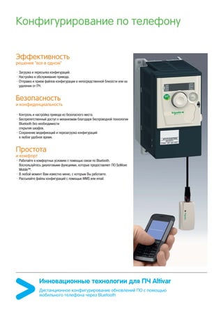 Конфигурирование по телефону
Эффективность
решения “все в одном”
• Загрузка и пересылка конфигураций.
• Настройка и обслуживание привода.
• Отправка и прием файлов конфигурации в непосредственной близости или на
удалении от ПЧ.
Безопасность
и конфиденциальность
• Контроль и настройка привода из безопасного места.
• Беспрепятственный доступ к механизмам благодаря беспроводной технологии
Bluetooth без необходимости
открытия шкафов.
• Сохранение модификаций и перезагрузка конфигураций
в любое удобное время.
Простота
и комфорт
• Работайте в комфортных условиях с помощью связи по Bluetooth.
Воспользуйтесь диалоговыми функциями, которые предоставляет ПО SoMove
Mobile™.
• В любой момент Вам известно меню, с которым Вы работаете.
• Рассылайте файлы конфигураций с помощью MMS или email.
Инновационные технологии для ПЧ Altivar
Дистанционное конфигурирование обновлений ПО с помощью
мобильного телефона через Bluetooth
 