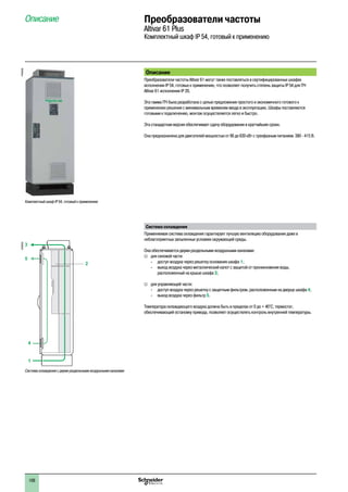108
Описание Преобразователи частоты
Altivar 61 Plus
Комплектный шкаф IP 54, готовый к применению
Описание
Преобразователи частоты Altivar 61 могут также поставляться в сертифицированных шкафах
исполнении IP 54, готовых к применению, что позволяет получить степень защиты IP 54 для ПЧ
Altivar 61 исполнения IP 20.
Эта гамма ПЧ была разработана с целью предложения простого и экономичного готового к
применению решения с минимальным временем ввода в эксплуатацию. Шкафы поставляются
готовыми к подключению, монтаж осуществляется легко и быстро.
Эта стандартная версия обеспечивает сдачу оборудования в кратчайшие сроки.
Она предназначена для двигателей мощностью от 90 до 630 кВт с трехфазным питанием 380 - 415 В.
Система охлаждения
Применяемая система охлаждения гарантирует лучшую вентиляцию оборудования даже в
неблагоприятных запыленных условиях окружающей среды.
Она обеспечивается двумя раздельными воздушными каналами:
vv для силовой части:
-- доступ воздуха через решетку основания шкафа 1;
-- выход воздуха через металлический капот с защитой от проникновения воды,
расположенный на крыше шкафа 3;
vv для управляющей части:
-- доступ воздуха через решетку с защитным фильтром, расположенным на дверце шкафа 4;
-- выход воздуха через фильтр 5.
Температура охлаждающего воздуха должна быть в пределах от 0 до + 40°C; термостат,
обеспечивающий остановку привода, позволяет осуществлять контроль внутренней температуры.
Комплектный шкаф IP 54, готовый к применению
PF095305
3
5
2
4
1
DF600351
Система охлаждения с двумя раздельными воздушными каналами
2
1
3
4
5
6
7
8
9
10
2
1
3
4
5
6
7
8
9
10
 