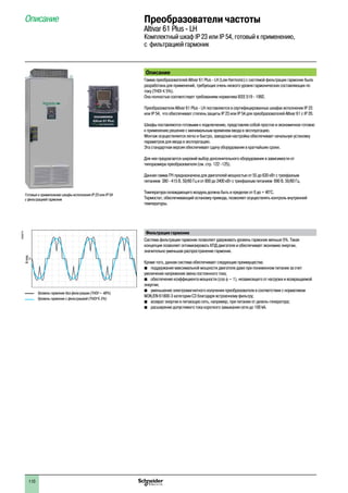 110
Преобразователи частоты
Altivar 61 Plus - LH
Комплектный шкаф IP 23 или IP 54, готовый к применению,
с фильтрацией гармоник
Описание
Описание
Гамма преобразователей Altivar 61 Plus - LH (Low Harmonic) с системой фильтрации гармоник была
разработана для применений, требующих очень низкого уровня гармонических составляющих по
току (THDI y 5%).
Она полностью соответствует требованиям норматива IEEE 519 - 1992.
Преобразователи Altivar 61 Plus - LH поставляются в сертифицированных шкафах исполнения IP 23
или IP 54, что обеспечивает степень защиты IP 23 или IP 54 для преобразователей Altivar 61 с IP 20.
Шкафы поставляются готовыми к подключению, представляя собой простое и экономичное готовое
к применению решение с минимальным временем ввода в эксплуатацию.
Монтаж осуществляется легко и быстро, заводская настройка обеспечивает начальную установку
параметров для ввода в эксплуатацию.
Эта стандартная версия обеспечивает сдачу оборудования в кратчайшие сроки.
Для нее предлагается широкий выбор дополнительного оборудования в зависимости от
типоразмера преобразователя (см. стр. 122 -125).
Данная гамма ПЧ предназначена для двигателей мощностью от 55 до 630 кВт с трехфазным
питанием 380 - 415 В, 50/60 Гц и от 800 до 2400 кВт с трехфазным питанием 690 В, 50/60 Гц.
Температура охлаждающего воздуха должна быть в пределах от 0 до + 40°C.
Термостат, обеспечивающий остановку привода, позволяет осуществлять контроль внутренней
температуры.
Фильтрация гармоник
Система фильтрации гармоник позволяет удерживать уровень гармоник меньше 5%. Такая
концепция позволяет оптимизировать КПД двигателя и обеспечивает экономию энергии,
значительно уменьшая распространение гармоник.
Кроме того, данная система обеспечивает следующие преимущества:
bb поддержание максимальной мощности двигателя даже при пониженном питании за счет
увеличения напряжения звена постоянного тока;
bb обеспечение коэффициента мощности (cos f ~ 1), независящего от нагрузки и возвращаемой
энергии;
bb уменьшение электромагнитного излучения преобразователя в соответствии с нормативом
МЭК/EN 61800-3 категории C3 благодаря встроенному фильтру; 
bb возврат энергии в питающую сеть, например, при питании от дизель-генератора;
bb расширение допустимого тока короткого замыкания сети до 100 kA.
Готовые к примепнению шкафы исполнения IP 23 или IP 54
с фильтрацией гармоник
Уровень гармоник без фильтрации (THDI ~ 48%)
Уровень гармоник с фильтрацией (THDI y 5%)
DF600774
Arms
2
1
3
4
5
6
7
8
9
10
2
1
3
4
5
6
7
8
9
10
 