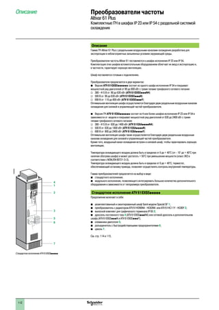 112
Преобразователи частоты
Altivar 61 Plus
Комплектные ПЧ в шкафах IP 23 или IP 54 с раздельной системой
охлаждения
Описание
Описание
Гамма ПЧ Altivar 61 Plus с раздельными воздушными каналами охлаждения разработана для
эксплуатации в неблагоприятных запыленных условиях окружающей среды.
Преобразователи частоты Altivar 61 поставляются в шкафах исполнения IP 23 или IP 54.
Комплектация этих шкафов вспомогательным оборудованием облегчает их ввод в эксплуатацию и,
в частности, гарантирует хорошую вентиляцию.
Шкаф поставляется готовым к подключению.
Преобразователи предлагаются в двух вариантах:
bb Версия ATV 61EXS5pppppp состоит из одного шкафа исполнения IP 54 и покрывает
мощностной ряд двигателей от 90 до 800 кВт с тремя типами трехфазного сетевого питания:
vv 380 - 415 В от 90 до 630 кВт (ATV 61EXS5pppN4)
vv 500 В от 90 до 630 кВт (ATV 61EXS5pppN)
vv 690 В от 110 до 800 кВт (ATV 61EXS5pppY)
Оптимальная вентиляция шкафа осуществляется благодаря двум раздельным воздушным каналам
охлаждения для силовой и управляющей частей преобразователя.
bb Версия ПЧ ATV 61EXApppppp состоит из 4 или более шкафов исполнения IP 23 или IP 54 в
зависимости от модели и покрывает мощностной ряд двигателей от 630 до 2400 кВт с тремя
типами трехфазного сетевого питания:
vv 380 - 415 В от 630 до 1400 кВт (ATV 61EXAppppN4)
vv 500 В от 630 до 1800 кВт (ATV 61EXAppppN)
vv 690 В от 800 до 2400 кВт (ATV 61EXAppppY)
Оптимальная вентиляция шкафа также осуществляется благодаря двум раздельным воздушным
каналам охлаждения для силовой и управляющей частей преобразователя.
Кроме того, воздушный канал охлаждения встроен в силовой шкаф, чтобы гарантировать хорошую
вентиляцию.
Температура охлаждающего воздуха должна быть в пределах от 0 до + 40°C (от - 10° до + 40°C при
наличии обогрева шкафа) и может достигать + 50°C при уменьшении мощности (класс 3K3 в
соответствии с МЭК/EN 60721-3-3).
Температура охлаждающего воздуха должна быть в пределах от 0 до + 40°C; термостат,
обеспечивающий остановку привода, позволяет осуществлять контроль внутренней температуры.
Гамма преобразователей предлагается на выбор в виде:
b	 стандартного исполнения;
b	 модульного исполнения, позволяющего интегрировать большое количество дополнительного
оборудования в зависимости от типоразмера преобразователя.
Стандартное исполнение ATV 61EXS5ppppp
Предложение включает в себя:
b	 укомплектованный и смонтированный шкаф Sarel модели Spacial SF 1;
b	 преобразователь с радиатором ATV 61HD90N4 - HC63N4 или ATV 61HC11Y - HC80Y 3;
b	 выносной комплект для графического терминала IP 65 2;
b	 дроссель постоянного тока 4 (ATV 61EXS5pppN4) или сетевой дроссель в дополнительном
шкафу (ATV 61EXS5pppN и ATV 61EXS5pppY);
b	 клеммники двигателя 5;
b	 разъединитель с быстродействующими предохранителями 6;
b	 цоколь 7.
См. стр. 114 и 115.
1
2
3
5
6
7
4
Стандартное исполнение ATV 61EXS5ppppp
DF600355
2
1
3
4
5
6
7
8
9
10
2
1
3
4
5
6
7
8
9
10
 