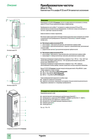 116
Описание Преобразователи частоты
Altivar 61 Plus
Комплектные ПЧ в шкафах IP 23 или IP 54 компактного исполнения
1
2
3
4
6
5
DF537031
Стандартное исполнение ATV 61EXCpppppp
Ветиляция шкафа IP 23
DF600362
1
4
3
2
Ветиляция шкафа IP 54
DF600363
1
3
2
Описание
Предложение по ПЧ ATV 61EXCpppppp состоит из шкафа компактного исполнения со степенью
защиты IP 23 или IP 54 для промышленной сферы и инфраструктуры.
Преобразователи частоты Altivar 71 поставляются в шкафах исполнения IP 23 или IP 54,
укомплектованных вспомогательным оборудованием, что облегчает их ввод в эксплуатацию и, в
частности, гарантирует хорошую вентиляцию.
Шкаф поставляется готовым к подключению.
Вентиляция шкафа осуществляется благодаря общему воздушному каналу охлаждения для силовой
и управляющей частей преобразователя. Встроенный в ПЧ вентилятор 2 позволяет охлаждать
силовую часть.
bb Вентиляция шкафа исполнения IP 23:
vv доступ воздуха 1 через решетку без фильтра, расположенную на дверце шкафа;
vv выход воздуха 4 через металлический капот с защитой от проникновения воды, расположенный
на крыше шкафа;
vv разделительная пластина 3 для исключения внутренних турбулентностей.
bb Вентиляция шкафа исполнения IP 54:
vv доступ воздуха 1через решетку с защитным фильтром, расположенным на дверце шкафа;
vv выход воздуха 3 с помощью вентилятора с фильтром, расположенным на крыше шкафа.
Температура охлаждающего воздуха должна быть в пределах от 0 до + 40°C (от - 10 до + 40 °C при
наличии обогрева шкафа) и может достигать + 50°C при уменьшении мощности (класс 3K3 в
соответствии с МЭК/EN 60721-3-3).
Температура охлаждающего воздуха должна быть в пределах от 0 до + 40°C; термостат,
обеспечивающий остановку привода, позволяет осуществлять контроль внутренней температуры.
Версия ПЧ ATV 61EXCpppppp покрывает мощностной ряд двигателей от 90 до 800 кВт с тремя
типами трехфазного сетевого питания:
bb 380 - 415 В от 90 до 630 кВт (ATV 61EXCppppN4)
bb 500 В от 90 до 630 кВт (ATV 61EXCppppN)
bb 690 В от 110 до 800 кВт (ATV 61EXCppppY)
Гамма преобразователей предлагается на выбор в виде:
b	 стандартного компактного исполнения;
bb модульного исполнения, позволяющего интегрировать большое количество дополнительного
оборудования в зависимости от типоразмера преобразователя.
Стандартное компактное исполнение
Предложение включает в себя:
b	 укомплектованный и смонтированный шкаф Sarel модели Spacial SF 1;
b	 преобразователь с радиатором ATV 61HD90N4D - HC50N4D или ATV 61HC11Y - HC63Y 3;
b	 выносной комплект для графического терминала IP 65 2;
b	 разъединитель с быстродействующими предохранителями 4;
b	 клеммники двигателя 5;
b	 сетевой дроссель 6.
См. стр. 118 и 119.
2
1
3
4
5
6
7
8
9
10
2
1
3
4
5
6
7
8
9
10
 