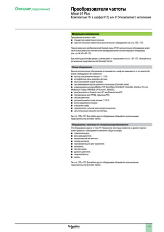 117
Модульное исполнение
Предложение включает в себя:
bb стандартное компактное исполнение;
bb один или несколько элементов из дополнительного оборудования (см. стр. 120 - 127).
Предлагаемое для преобразователей базовой серии ATV 61 дополнительное оборудование может
также использоваться с комплектными преобразователями соответствующего типоразмера
(см. стр. 44, 45 и 50 - 53).
Для любой другой конфигурации, отличающейся от предлагаемых на стр. 120 - 127, обращайтесь в
региональные представительства Schneider Electric.
Общее оборудование
Данное дополнительное оборудование устаналивается в шкаф вне зависимости от его модели без
всякой необходимости его изменения:
b	 адаптер для дискретных входов a 115 В;
b	 интерфейсные карты цифрового датчика;
b	 карты расширения входов-выходов;
b	 программируемая карта встроенного контроллера (Controller inside);
b	 коммуникационные карты Modbus TCP Daisy Chain, EtherNet/IP, DeviceNet, InterBus, CC-Link,
Modbus/Uni-Telway, Profibus DP V0 или V1, EtherCAT;
bb реле безопасности Preventa типа AC” или Preventa типа ATE;
bb температурное реле PT100, термозонд PTC;
b	 обогрев двигателя;
b	 дополнительный источник питания c 24 В;
b	 кнопка аварийной остановки;
b	 освещение шкафа;
b	 переключатель с ключом (местное/дистанционное);
b	 цепь питания для внешнего вентилятора.
См. стр. 120 и 121. Для любого другого оборудования обращайтесь в региональные
представительства Schneider Electric.
Оборудование, зависящее от типоразмера преобразователя
Это оборудование зависит от типа ПЧ. Применение некоторых элементов из данного перечня
может привести к необходимости изменения габаритов шкафа:
b	 тормозной модуль;
b	 ручка разъединителя;
b	 автоматический выключатель;
b	 сетевой контактор;
b	 трансформатор для цепи управления;
b	 амперметр;
b	 обогрев шкафа;
b	 дроссель двигателя;
b	 синусный фильтр;
b	 цоколь.
См. стр. 122 и 127. Для любого другого оборудования обращайтесь в региональные
представительства Schneider Electric.
Описание (продолжение) Преобразователи частоты
Altivar 61 Plus
Комплектные ПЧ в шкафах IP 23 или IP 54 компактного исполнения
2
1
3
4
5
6
7
8
9
10
2
1
3
4
5
6
7
8
9
10
 