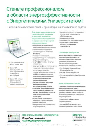 Станьте профессионалом
в области энергоэффективности
с Энергетическим Университетом!
Широкий тематический охват и ориентация на практические задачи
Все очень просто. И бесплатно.
Подробности на сайте
www.MyEnergyUniversity.com
©2011 Schneider Electric. Все права защищены. Товарные знаки Schneider Electric и Energy University принадлежат Schneider Electric и ее аффилированным компаниям в США и других странах.
В настоящее время предлагаются
следующие курсы, основанные
на актуальной информации,
предоставленной специалистами
по управлению электроэнергией
в различных отраслях:
•	 комплексное решение проблем
электропитания и теплового режима;
•	 неравномерность потребления
и интеллектуальная электросеть
Smart Grid;
•	 проведение энергоаудита;
•	 средства проведения энергоаудита;
•	 закупки электроэнергии;
•	 энергоэффективность: концепции
и показатели;
•	 структура тарифов на электроэнергию;
•	 показатели энергоэффективности
центра обработки данных;
•	 переход на экологичные технологии
с эффективным использованием
электроэнергии и минимизацией
отрицательного воздействия
на окружающую среду;
•	 системы отопления, вентиляции
и кондиционирования
и психрометрические таблицы;
•	 повышение энергоэффективности
центра обработки данных за счет
высокой энергетической плотности
электрораспределительной
подсистемы;
•	 использование изоляционных
материалов в промышленности;
•	 системы освещения;
•	 измерение и оценка характеристик
энергопотребления;
•	 оценка эффективности использования
электрической энергии в центре
обработки данных;
•	 измерения и контроль;
•	 экономия за счет энергоэффективности;
•	 нормативы и стандарты США
в области использования
электроэнергии.
Практические преимущества
Курсы Энергетического Университета
одобрены или засчитываются как
дополнительное профессиональное
обучение по определенным
специальностям следующими
профессиональными ассоциациями:
•	 The Renewable Energy and Energy
Efficiency Partnership;
•	 The U.S. Green Building Council;
•	 The International Electrical and Electronics
Engineers.
Время, проведенное с пользой
Программа Энергетического Университета
помогает использовать время с
максимальной пользой: основное внимание
уделяется наиболее важным конечным
рынкам, представляющим 72% мирового
энергопотребления:
•	 энергетика и инфраструктура;
•	 промышленность;
•	 центры обработки данных и сети;
•	 административные и жилые здания.
 Пользователи сайта
в 120 странах мира
 Более 90%
освоивших тот или
иной курс заявляют
об интересе
к остальным
 Более 90% готовы
рекомендовать
Энергетический
Университет другим
 