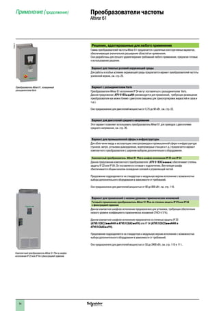 2
1
3
4
5
6
7
8
9
10
2
1
3
4
5
6
7
8
9
10
1414
Решения, адаптированные для любого применения
Гамма преобразователей частоты Altivar 61 предлагается в различных конструктивных вариантах,
обеспечивающих значительное расширение областей их применения.
Они разработаны для лучшего удовлетворения требований любого применения, предлагая готовые
к использованию решения.
Вариант для тяжелых условий окружающей среды
Для работы в особых условиях окружающей среды предлагается вариант преобразователей частоты
усиленной версии, см. стр. 25.
Вариант с разъединителем Vario
Преобразователи Altivar 61 исполнения IP 54 могут поставляться с разъединителем Vario.
Данное предложение ATV 61E5pppN4 рекомендуется для применений, требующих размещения
преобразователя как можно ближе к двигателю (машины для транспортировки жидкостей и газов и
т.д.).
Оно предназначено для двигателей мощностью от 0,75 до 90 кВт, см. стр. 22.
Вариант для двигателей среднего напряжения
Этот вариант позволяет использовать преобразователь Altivar 61 для приводов с двигателями
среднего напряжения, см. стр. 26.
Вариант для промышленной сферы и инфраструктуры
Для облегчения ввода в эксплуатацию электроприводов в промышленной сфере и инфраструктуре
(туннели, метро, установки дымоудаления, водопроводные станции и т.д.) предлагается вариант
комплектного преобразователя с широким выбором дополнительного оборудования.
Комплектный преобразователь Altivar 61 Plus в шкафах исполнения IP 23 или IP 54
Данное предложение комплектного преобразователя (ATV 61EXCppppp) обеспечивает степень
защиты IP 23 или IP 54. Он поставляется готовым к подключению. Вентиляция шкафа
обеспечивается общим каналом охлаждения силовой и управляющей частей.
Предложение подразделяется на стандартную и модульную версии исполнения с возможностью
выбора дополнительного оборудования в зависимости от требований.
Оно предназначено для двигателей мощностью от 90 до 800 кВт, см. стр. 116.
Вариант для применений с низким уровнем гармонических искажений
Готовый к применению преобразователь Altivar 61 Plus со степеню защиты IP 23 или IP 54
с фильтрацией гармоник
Данное компактное шкафное исполнение предназначено для установок, требующих обеспечения
низкого уровеня коэффициента гармонических искажений (THDI y 5 %).
Данное компактное шкафное исполнение предлагается со степенью защиты IP 23
(ATV61EXC2pppN4H и ATV61EXA2ppYH) или IP 54 (ATV61EXC5pppN4H и
ATV61EXA5ppYH).
Предложение подразделяется на стандартную и модульную версии исполнения с возможностью
выбора дополнительного оборудования в зависимости от требований.
Оно предназначено для двигателей мощностью от 55 до 2400 кВт, см. стр. 110 и 111.
Применение (продолжение) Преобразователи частоты
Altivar 61
PF095310
Преобразователь Altivar 61, оснащенный
разъединителем Vario
Комплектный преобразователь Altivar 61 Plus в шкафах
исполнения IP 23 или IP 54 с фильтрацией гармоник
 