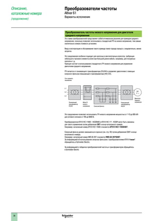 Преобразователь частоты низкого напряжения для двигателя
среднего напряжения
Эта гамма преобразователей представляет собой оптимальное решение для приводов среднего
напряжения, поскольку позволяет использовать стандартный ПЧ на низкое напряжение, тем самым
значительно снижая стоимость установки.
Ввод в эксплуатацию и обслуживание такого привода также гораздо проще и, следовательно, менее
затратно.
Это предложение особенно подходит для насосных и вентиляторных агрегатов, требующих
небольшого пускового момента и/или при большой длине кабеля, например, для погружных
насосов и т.д.
Принцип состоит в использовании стандартного ПЧ низкого напряжения для управления
двигателем среднего напряжения.
ПЧ питается от понижающего трансформатора (СН/НН) и управляет двигателем с помощью
синусного фильтра повышающего трансформатора (НН/ СН).
M1
3
L1
L2
L3
Сеть среднего
напряжения
Понижающий
трансформатор
СН/НН
Altivar 61
низкого
напряжения Синусный фильтр
Повышающий
трансформатор
НН/СН
Двигатель
среднего
напряжения
Это предложение позволяет использовать ПЧ низкого напряжения мощностью от 110 до 800 кВт
для сетевого питания от 700 до 6600 В.
Преобразователи ATV 61HC11N4D - HC63N4D и ATV 61HC11Y - HC80Y могут быть заказаны
для такого применения путем добавления 387 в конце каталожного номера.
Например: каталожный номер ATV 61HC11N4D становится ATV 61HC11N4D387.
Синусный фильтр должен заказываться отдельно (см. стр. 93) путем добавления S387 в конце
каталожного номера.
Например: каталожный номер VW3 A5 207 становится VW3 A5 207S387.
За информацией об использовании синусных фильтров с преобразователями ATV 61HpppY
обращайтесь в Schneider Electric.
За информацией о габаритах преобразователей частоты и трансформаторов обращайтесь
в Schneider Electric
Преобразователи частоты
Altivar 61
Варианты исполнения
Описание,
каталожные номера
(продолжение)
1
2
3
4
5
6
7
8
9
10
26
 