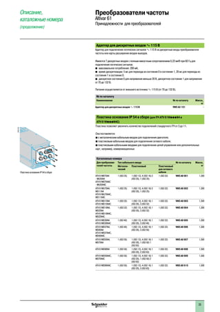Адаптер для дискретных входов a 115 В
Адаптер для подключения логических сигналов a 115 В на дискретные входы преобразователя
частоты или карты расширения входов-выходов.
Имеются 7 дискретных входов с полным емкостным сопротивлением 0,22 мкФ при 60 Гц для
подключения логических сигналов:
b�максимальное потребление: 200 мА;
b�время дискретизации: 5 мс для перехода из состояния 0 в состояние 1, 20 мс для перехода из
состояния 1 в состояние 0;
b�дискретное состояние 0 для напряжения меньше 20 В, дискретное состояние 1 для напряжения
от 70 до 132 В.
Питание осуществляется от внешнего источника a 115 В (от 70 до 132 В).
№ по каталогу
Наименование № по каталогу Масса,
кг
Адаптер для дискретных входов a 115 В VW3 A3 101 –
Пластина основания IP 54 в сборе (для ПЧ ATV 61WpppN4 и
ATV 61WpppN4C)
Пластина позволяет увеличить количество подключений стандартного ПЧ от 3 до 11.
Она поставляется:
b с металлическим кабельным вводом для подключения двигателя;
b пластиковым кабельным вводом для подключения сетевого кабеля;
b пластиковыми кабельными вводами для подключения цепей управления или дополнительных
карт, например, коммуникационных
Каталожные номера
Для пребразова-
телей частоты
Тип кабельного ввода № по каталогу Масса,
кгМеталли-
ческий
Пластиковый Пластиковый
для сетевого
кабеля
ATV 61W075N4
- WU55N4
ATV 61W075N4C
- WU55N4C
1 (ISO 25) 1 (ISO 12), 4 (ISO 16) 3
(ISO 20), 1 (ISO 25)
1 (ISO 32) VW3 A9 901 1,300
ATV 61WU75N4,
WD11N4
ATV 61WU75N4C,
WD11N4C
1 (ISO 25) 1 (ISO 12), 4 (ISO 16) 3
(ISO 20), 1 (ISO 25)
1 (ISO 32) VW3 A9 902 1,300
ATV 61WD15N4
ATV 61WD15N4C
1 (ISO 32) 1 (ISO 12), 4 (ISO 16) 1
(ISO 20), 3 (ISO 32)
1 (ISO 32) VW3 A9 903 1,300
ATV 61WD18N4,
WD22N4
ATV 61WD18N4C,
WD22N4C
1 (ISO 32) 1 (ISO 12), 4 (ISO 16) 1
(ISO 20), 3 (ISO 32)
1 (ISO 32) VW3 A9 904 1,300
ATV 61WD30N4
ATV 61WD30N4C
1 (ISO 40) 1 (ISO 12), 4 (ISO 16) 1
(ISO 20), 3 (ISO 40)
1 (ISO 32) VW3 A9 905 1,300
ATV 61WD37N4,
WD45N4
ATV 61WD37N4C,
WD45N4C
1 (ISO 40) 1 (ISO 12), 4 (ISO 16) 1
(ISO 20), 3 (ISO 50)
1 (ISO 32) VW3 A9 906 1,300
ATV 61WD55N4,
WD75N4
1 (ISO 50) 1 (ISO 12), 4 (ISO 16) 1
(ISO 20), 1 (ISO 50) 1
(ISO 63)
1 (ISO 32) VW3 A9 907 1,500
ATV 61WD90N4 1 (ISO 50) 1 (ISO 12), 4 (ISO 16) 1
(ISO 20), 2 (ISO 63)
1 (ISO 32) VW3 A9 908 1,500
ATV 61WD55N4C,
WD75N4C
1 (ISO 50) 1 (ISO 12), 4 (ISO 16) 1
(ISO 20), 1 (ISO 50) 2
(ISO 63)
1 (ISO 32) VW3 A9 909 1,500
ATV 61WD90N4C 1 (ISO 50) 1 (ISO 12), 4 (ISO 16) 1
(ISO 20), 3 (ISO 63)
1 (ISO 32) VW3 A9 910 1,500
Пластина основания IP 54 в сборе
DF537183
Описание,
каталожные номера
(продолжение)
Преобразователи частоты
Altivar 61
Принадлежности для преобразователей
1
2
3
4
5
6
7
8
9
10
33
 