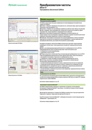 2
1
3
4
5
6
7
8
9
10
2
1
3
4
5
6
7
8
9
10
39
Функции (продолжение)  Преобразователи частоты
Altivar 61
Программное обеспечение SoMove
Функции (продолжение)
Пользовательский интерфейс
ПО SoMove предоставляет быстрый и прямой доступ ко всей информации об устройстве при
помощи пяти экранов:
b My Device: отображает информацию об устройстве (тип, каталожный номер, версия программного  
обеспечения, карты расширения и т.д.).
b Parameters: отображает все настраиваемые параметры устройства в виде таблицы или диаграмм.
b Faults: отображает список неисправностей, которые могут встретиться в устройстве, журнал  
неисправностей, текущие аварийные и предупредительные сообщения.
b Monitoring: обеспечивается динамическое отображение состояния устройства, его
входов/ выходов и всех контролируемых параметров. Возможно создание пользовательской панели
управления путем выбора параметров и способа их представления.
b Oscilloscope: обеспечивается высокоскоростное осциллографирование (с записью получаемых  
характеристик в устройстве) или медленное осциллографирование  (с записью характеристик в
программном обеспечении, для устройств без встроенного осциллографа).
Интерфейс программного обеспечения SoMove автоматически адаптирует предоставляемую
информацию в соответствии с типом подключенного устройства с помощью дополнительных
экранов:
b Safety:  для конфигурирования функций безопасности в преобразователе частоты ATV 32 и  
сервопреобразователе Lexium 32. Данный экран может также использоваться для:
v отображения состояния входов/выходов;
v компиляции и печати отчетов.
b ATVLogic: для доступа к встроенному блоку логических функций преобразователя частоты ATV 32  
в виде программируемых функциональных блоков. Данный экран может также использоваться:
v для разработки программы и пересылки ее в преобразователь частоты;
v отображения и отладки программы непосредственно на преобразователе частоты.
b Auto-tuning: для доступа к настройкам привода в трех различных  режимах функции
автоподстройки сервопреобразователя Lexium 32:
v автоматический режим для ускоренного запуска, предназначенный для простых применений;
v полуавтоматический режим для ускоренного запуска с возможностью оптимизации системы
сервопреобразователь-серводвигатель (доступ к параметрам, определяющим динамические
свойства привода и влияющим на механические характеристики);
v экспертный режим с возможностью доступа ко всем параметрам, предназначенный для сложных
производственных  механизмов.
Связь
Коммуникационная шина Modbus
ПК с установленным программным обеспечением SoMove может подключаться непосредственно к
устройству при помощи разъема RJ45 на стороне устройства и USB-порту на стороне ПК с помощью
соединительного кабеля USB/RJ45.
Каталожные номера приведены на стр. 40.
Беспроводное соединение Bluetooth®
ПО SoMove предусматривает возможность подключения к устройству с использованием
беспроводного соединения Bluetooth®
при условии, что устройство оснащено соответствующим
адаптером Modbus-Bluetooth®
.
Данный адаптер подключается к сетевому порту Modbus устройства или к порту для подключения
графического терминала. Радиус действия адаптера 20 м (класс 2).
Если ПК не оснащен технологией Bluetooth®
, необходимо использовать соответствующий адаптер
USB/Bluetooth®
, подключаемый к ПК.
Каталожные номера приведены на стр. 40.
Функция осциллографа ПО SoMove
Функция безопасности ПО SoMove
 