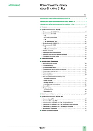3
Содержание Преобразователи частоты p
Altivar 61 и Altivar 61 Plus
Руководство по выбору преобразователей частоты IP 20 . . . . . . . . . . . . . . . . . . . . . . 4
Руководство по выбору преобразователей частоты IP 54 или IP 55 . . . . . . . . . . . . . . . 6
Руководство по выбору преобразователей частоты Altivar 61 Plus . . . . . . . . . . . . . . . . 8
b	Описание. .  .  .  .  .  .  .  .  .  .  .  .  .  .  .  .  .  .  .  .  .  .  .  .  .  .  .  .  .  .  .  .  .  .  .  .  .  .  .  .  .  .  .  .  .  .  .  .  .  .  .  .  .  .  .  .  .  .  .  .  .  . 10
b	Преобразователи частоты Altivar 61
v	Сетевое питание 200 - 240 В, IP 20 . .  .  .  .  .  .  .  .  .  .  .  .  .  .  .  .  .  .  .  .  .  .  .  .  .  .  .  .  .  .  .  .  .  .  .  .  .  .  .  .  .  . 18
v	Сетевое питание 380 - 480 В:p
- IP 20 . .  .  .  .  .  .  .  .  .  .  .  .  .  .  .  .  .  .  .  .  .  .  .  .  .  .  .  .  .  .  .  .  .  .  .  .  .  .  .  .  .  .  .  .  .  .  .  .  .  .  .  .  .  .  .  .  .  .  .  .  .  .  . 19.
- IP20 с водяным охлаждением. .  .  .  .  .  .  .  .  .  .  .  .  .  .  .  .  .  .  .  .  .  .  .  .  .  .  .  .  .  .  .  .  .  .  .  .  .  .  .  .  .  .  .  .  . 20.
- IP 54 . .  .  .  .  .  .  .  .  .  .  .  .  .  .  .  .  .  .  .  .  .  .  .  .  .  .  .  .  .  .  .  .  .  .  .  .  .  .  .  .  .  .  .  .  .  .  .  .  .  .  .  .  .  .  .  .  .  .  .  .  .  .  . 21.
- IP 54 с разъединителем Vario . .  .  .  .  .  .  .  .  .  .  .  .  .  .  .  .  .  .  .  .  .  .  .  .  .  .  .  .  .  .  .  .  .  .  .  .  .  .  .  .  .  .  .  .  . 22
v	Сетевое питание 500 - 600 В, IP 20 . .  .  .  .  .  .  .  .  .  .  .  .  .  .  .  .  .  .  .  .  .  .  .  .  .  .  .  .  .  .  .  .  .  .  .  .  .  .  .  .  .  . 23
v	Сетевое питание 500 - 690 В:p
- IP 20 . .  .  .  .  .  .  .  .  .  .  .  .  .  .  .  .  .  .  .  .  .  .  .  .  .  .  .  .  .  .  .  .  .  .  .  .  .  .  .  .  .  .  .  .  .  .  .  .  .  .  .  .  .  .  .  .  .  .  .  .  .  .  . 23p
- IP 20 с водяным охлаждением . .  .  .  .  .  .  .  .  .  .  .  .  .  .  .  .  .  .  .  .  .  .  .  .  .  .  .  .  .  .  .  .  .  .  .  .  .  .  .  .  .  .  .  . 24
v	Варианты исполнения . .  .  .  .  .  .  .  .  .  .  .  .  .  .  .  .  .  .  .  .  .  .  .  .  .  .  .  .  .  .  .  .  .  .  .  .  .  .  .  .  .  .  .  .  .  .  .  .  .  .  . 25
v	Принадлежности для преобразователей . .  .  .  .  .  .  .  .  .  .  .  .  .  .  .  .  .  .  .  .  .  .  .  .  .  .  .  .  .  .  .  .  .  .  .  .  .  . 27
v	Диалоговые средства и средства конфигурирования. .  .  .  .  .  .  .  .  .  .  .  .  .  .  .  .  .  .  .  .  .  .  .  .  .  .  .  .  . 35
v	Программное обеспечение SoMove . .  .  .  .  .  .  .  .  .  .  .  .  .  .  .  .  .  .  .  .  .  .  .  .  .  .  .  .  .  .  .  .  .  .  .  .  .  .  .  .  . 38
b	Выбор оборудования. .  .  .  .  .  .  .  .  .  .  .  .  .  .  .  .  .  .  .  .  .  .  .  .  .  .  .  .  .  .  .  .  .  .  .  .  .  .  .  .  .  .  .  .  .  .  .  .  .  .  .  . 42
b	Дополнительное оборудование
v	Интерфейсные карты датчиков . .  .  .  .  .  .  .  .  .  .  .  .  .  .  .  .  .  .  .  .  .  .  .  .  .  .  .  .  .  .  .  .  .  .  .  .  .  .  .  .  .  .  .  .  . 54
v	Карты входов-выходов. .  .  .  .  .  .  .  .  .  .  .  .  .  .  .  .  .  .  .  .  .  .  .  .  .  .  .  .  .  .  .  .  .  .  .  .  .  .  .  .  .  .  .  .  .  .  .  .  .  .  . 55
v	Карты переключения насосов. .  .  .  .  .  .  .  .  .  .  .  .  .  .  .  .  .  .  .  .  .  .  .  .  .  .  .  .  .  .  .  .  .  .  .  .  .  .  .  .  .  .  .  .  .  . 56
v	Программируемая карта встроенного контроллера. .  .  .  .  .  .  .  .  .  .  .  .  .  .  .  .  .  .  .  .  .  .  .  .  .  .  .  .  .  . 58
v	Коммуникационные шины и сети. .  .  .  .  .  .  .  .  .  .  .  .  .  .  .  .  .  .  .  .  .  .  .  .  .  .  .  .  .  .  .  .  .  .  .  .  .  .  .  .  .  .  .  . 62
v	Тормозные модули. .  .  .  .  .  .  .  .  .  .  .  .  .  .  .  .  .  .  .  .  .  .  .  .  .  .  .  .  .  .  .  .  .  .  .  .  .  .  .  .  .  .  .  .  .  .  .  .  .  .  .  .  .  . 68
v	Тормозные резисторы . .  .  .  .  .  .  .  .  .  .  .  .  .  .  .  .  .  .  .  .  .  .  .  .  .  .  .  .  .  .  .  .  .  .  .  .  .  .  .  .  .  .  .  .  .  .  .  .  .  .  . 69
v	Уменьшение гармонических составляющих тока:p
- дроссели постоянного тока . .  .  .  .  .  .  .  .  .  .  .  .  .  .  .  .  .  .  .  .  .  .  .  .  .  .  .  .  .  .  .  .  .  .  .  .  .  .  .  .  .  .  .  .  .  . 72p
- сетевые дроссели . .  .  .  .  .  .  .  .  .  .  .  .  .  .  .  .  .  .  .  .  .  .  .  .  .  .  .  .  .  .  .  .  .  .  .  .  .  .  .  .  .  .  .  .  .  .  .  .  .  .  .  .  . 74p
- пассивные фильтры . .  .  .  .  .  .  .  .  .  .  .  .  .  .  .  .  .  .  .  .  .  .  .  .  .  .  .  .  .  .  .  .  .  .  .  .  .  .  .  .  .  .  .  .  .  .  .  .  .  .  .  . 77.
- активный выпрямитель напряжения . .  .  .  .  .  .  .  .  .  .  .  .  .  .  .  .  .  .  .  .  .  .  .  .  .  .  .  .  .  .  .  .  .  .  .  .  .  .  .  . 82
v	Фильтры ЭМС . .  .  .  .  .  .  .  .  .  .  .  .  .  .  .  .  .  .  .  .  .  .  .  .  .  .  .  .  .  .  .  .  .  .  .  .  .  .  .  .  .  .  .  .  .  .  .  .  .  .  .  .  .  .  .  .  . 86
v	Выходные фильтры:p
- дроссели двигателя . .  .  .  .  .  .  .  .  .  .  .  .  .  .  .  .  .  .  .  .  .  .  .  .  .  .  .  .  .  .  .  .  .  .  .  .  .  .  .  .  .  .  .  .  .  .  .  .  .  .  .  . 89p
- синусные фильтры . .  .  .  .  .  .  .  .  .  .  .  .  .  .  .  .  .  .  .  .  .  .  .  .  .  .  .  .  .  .  .  .  .  .  .  .  .  .  .  .  .  .  .  .  .  .  .  .  .  .  .  .  . 92
b	Варианты комплектации . .  .  .  .  .  .  .  .  .  .  .  .  .  .  .  .  .  .  .  .  .  .  .  .  .  .  .  .  .  .  .  .  .  .  .  .  .  .  .  .  .  . 94
b	Преобразователи частоты Altivar 61 Plus
v	Комплектный шкаф IP 54 . .  .  .  .  .  .  .  .  .  .  .  .  .  .  .  .  .  .  .  .  .  .  .  .  .  .  .  .  .  .  .  .  .  .  .  .  .  .  .  .  .  .  .  .  .  .  .  . 106
v	Комплектные ПЧ в шкафах IP 54 . .  .  .  .  .  .  .  .  .  .  .  .  .  .  .  .  .  .  .  .  .  .  .  .  .  .  .  .  .  .  .  .  .  .  .  .  .  .  .  .  .  .  . 108
v	Комплектные ПЧ в шкафах IP 23 или IP 54 с фильтрацией гармоник . .  .  .  .  .  .  .  .  .  .  .  .  .  .  .  .  . 110
v	Комплектные ПЧ в шкафах IP 23 или IP 54 с раздельной системой охлаждения . .  .  .  .  .  .  .  .  . 112
v	Комплектные ПЧ в шкафах IP 23 или IP 54 компактного исполнения . .  .  .  .  .  .  .  .  .  .  .  .  .  .  .  .  . 116
v	Дополнительное оборудование . .  .  .  .  .  .  .  .  .  .  .  .  .  .  .  .  .  .  .  .  .  .  .  .  .  .  .  .  .  .  .  .  .  .  .  .  .  .  .  .  .  .  . 120
b	Перечень каталожных номеров . .  .  .  .  .  .  .  .  .  .  .  .  .  .  .  .  .  .  .  .  .  .  .  .  .  .  .  .  .  .  .  .  .  .  .  . 128
Стр.
 