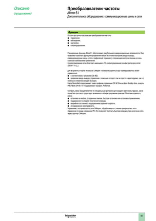 63
Функции
По сети доступны все функции преобразователя частоты:
b	 управление;
b	 наблюдение;
b	 настройка;
b	 конфигурирование.
Расширенные функции Altivar 61 обеспечивают ему большие коммуникационные возможности. Они
позволяют назначать функциям управления любые источники контроля (входы-выходы,
коммуникационные шины и сети, графический терминал), отвечающие многочисленным и очень
сложным требованиям применения.
Конфигурирование сети облегчает имеющееся ПО конфигурирования (конфигуратор для сетей
SyCon®
и т.д.).
Для встроенных портов Modbus и CANopen и коммуникационных карт преобразователь может
управляться:
bb в соответствии с профилем CiA 402;
bb профилем ввода-вывода, управление с помощью которого так же просто и адаптируемо, как и с
помощью клеммника входов-выходов.
Карта DeviceNet поддерживает также профили управления CIP AC Drive и Allen-Bradley drive, а карты
PROFIBUS DP V0 и V1 поддерживают профиль Profidrive.
Контроль связи осуществляется по специальным критериям для каждого протокола. Однако, каков
бы ни был протокол, существует возможность конфигурирования реакции ПЧ на неисправность
связи:
b	 остановка на выбеге, с заданным темпом, быстрая остановка или остановка торможением;
b	 поддержание последней полученной команды;
b	 аварийное состояние с поддержанием заданной скорости;
b	 игнорирование неисправности.
Управление, поступающее по сети CANopen, обрабатывается с тем же приоритетом, что и
управление по входу клеммника ПЧ. Это позволяет получить быструю реакцию при включении сети
через адаптер CANopen.
Описание
(продолжение)
Преобразователи частоты
Altivar 61
Дополнительное оборудование: коммуникационные шины и сети
2
1
3
4
5
6
7
8
9
10
2
1
3
4
5
6
7
8
9
10
 