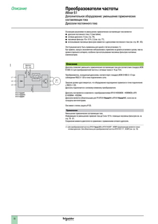 Основными решениями по уменьшению гармонических составляющих тока являются:
b�дроссели постоянного тока (1) (see below);
b�сетевые дроссели (1) (см. стр. 74);
b�пассивные фильтры 16 и 10 % (1) (см. стр. 77);
b�использование пассивных фильтров совместно с дросселями постоянного тока (см. стр. 80 - 83).
Эти 4 решения могут быть применены для одной и той же установки (1).
Как правило, проще и экономичнее нейтрализовать гармоники на уровне установки в целом, чем на
уровне отдельного аппарата, особенно при использовании пассивных фильтров и активных
компенсаторов.
Описание
Дроссель позволяет уменьшить гармонические составляющие тока для соответствия стандарту МЭК
61000-3-2 для преобразователей частоты с сетевым током от 16 до 75 A.
Преобразователь, оснащенный дросселем, соответствует стандарту МЭК 61000-3-12 при
соблюдении RSCE u 120 в точке подключения к сети.
Заказчик должен удостовериться, что оборудование подсоединено правильно в точке подключения
с RSCE u 120.
Дроссель подключается к силовому клеммнику преобразователя.
Дроссель поставляется в комплекте с преобразователями ATV 61HD55M3X - HD90M3X и ATV
61HD90N4 - HC63N4.
Дроссели являются обязательными для ПЧ ATV 61WpppN4 и ATV 61WpppN4C, если они не
оснащены вентиляторами.
Они имеют степень защиты IP 20.
Применение
Уменьшение гармонических составляющих тока.
Информацию по уменьшению гармоник тока до 5 или 10 % с помощью пассивных фильтров см. на
стр. 78 - 81.
Сохранение момента двигателя по сравнению с применением сетевого дросселя.
(1)	Для преобразователей частоты ATV 61HpppS6X и ATV 61HU30Y - HD90Y предписанными являются только
сетевые дроссели. Они обязательны для преобразователей частоты ATV 61HC11Y - HC80Y (см. стр. 74).
M1
3
L1
L2
L3
PO
PA/+
PC/–
ATV 61HpppM3
ATV 61HpppM3X
ATV 61HpppN4
537327
Дроссель
пост. тока
Преобразователи частоты
Altivar 61
Дополнительное оборудование: уменьшение гармонических
составляющих тока
Дроссели постоянного тока
Описание1
72
 