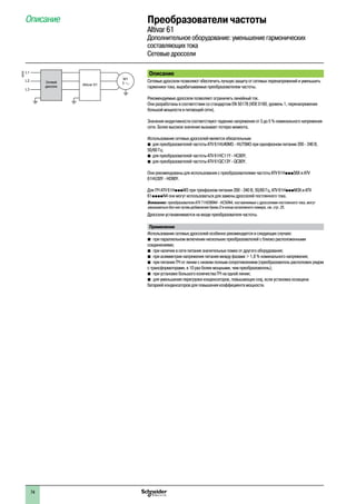 Преобразователи частоты
Altivar 61
Дополнительное оборудование: уменьшение гармонических
составляющих тока
Сетевые дроссели
Описание
Сетевые дроссели позволяют обеспечить лучшую защиту от сетевых перенапряжений и уменьшить
гармоники тока, вырабатываемые преобразователем частоты.
Рекомендуемые дроссели позволяют ограничить линейный ток.
Они разработаны в соответствии со стандартом EN 50178 (VDE 0160, уровень 1, перенапряжения
большой мощности в питающей сети).
Значения индуктивности соответствуют падению напряжения от 3 до 5 % номинального напряжения
сети. Более высокое значение вызывает потерю момента.
Использование сетевых дросселей является обязательным:
b	для преобразователей частоты ATV 61HU40M3 - HU75M3 при однофазном питании 200 - 240 В,
50/60 Гц;
b	 для преобразователей частоты ATV 61HC11Y - HC80Y;
b	 для преобразователей частоты ATV 61QC13Y - QC80Y.
Они рекомендованы для использования с преобразователями частоты ATV 61HpppS6X и ATV
61HU30Y - HD90Y.
Для ПЧ ATV 61HpppM3 при трехфазном питании 200 - 240 В, 50/60 Гц, ATV 61HpppM3X и ATV
61ppppN4 они могут использоваться для замены дросселей постоянного тока.
Внимание: преобразователи ATV 71HD90N4 - HC50N4, поставляемые с дросселями постоянного тока, могут
заказываться без них путем добавления буквы D в конце каталожного номера, см. стр. 25.
Дроссели устанавливаются на входе преобразователя частоты.
Применение
Использование сетевых дросселей особенно рекомендуется в следующих случаях:
b�при параллельном включении нескольких преобразователей с близко расположенными
соединениями;
b�при наличии в сети питания значительных помех от другого оборудования;
b�при асимметрии напряжения питания между фазами > 1,8 % номинального напряжения;
b�при питании ПЧ от линии с низким полным сопротивлением (преобразователь расположен рядом
с трансформаторами, в 10 раз более мощными, чем преобразователь);
b�при установке большого количества ПЧ на одной линии;
b�для уменьшения перегрузки конденсаторов, повышающих cosj, если установка оснащена
батареей конденсаторов для повышения коэффициента мощности.
Описание1
600292
M1
3Altivar 61
L1
L2
L3
Сетевой
дроссель
74
 