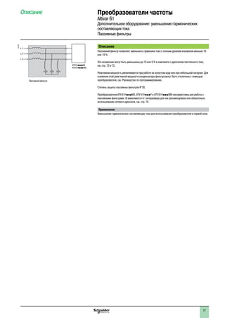Преобразователи частоты
Altivar 61
Дополнительное оборудование: уменьшение гармонических
составляющих тока
Пассивные фильтры
Описание
Описание
Пассивный фильтр позволяет уменьшить гармоники тока с полным уровнем искажения меньше 16
или 10 %.
Эти искажения могут быть уменьшены до 10 или 5 % в комплекте с дросселем постоянного тока,
см. стр. 72 и 73.
Реактивная мощность увеличивается при работе на холостом ходу или при небольшой нагрузке. Для
снижения этой реактивной мощности конденсаторы фильтра могут быть отключены с помощью
преобразователя, см. Руководство по программированию.
Степень защиты пассивных фильтров IP 20.
Преобразователи ATV 61HpppM3, ATV 61HpppY и ATV 61HpppS6X несовместимы для работы с
пассивными фильтрами. В зависимости от типоразмера для них рекомендовано или обязательно
использование сетевого дросселя, см. стр. 74.
Применение
Уменьшение гармонических составляющих тока для использования преобразователя в первой зоне.
ATV 61ppppN4
ATV 61WpppN4C
L1
L2
L3
Пассивный фильтр
537329
77
 