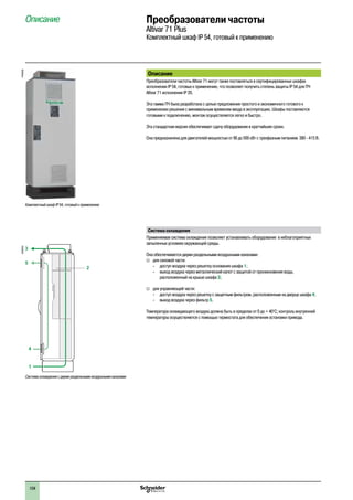 104
Описание Преобразователи частоты
Altivar 71 Plus
Комплектный шкаф IP 54, готовый к применению
Описание
Преобразователи частоты Altivar 71 могут также поставляться в сертифицированных шкафах
исполнении IP 54, готовых к применению, что позволяет получить степень защиты IP 54 для ПЧ
Altivar 71 исполнения IP 20.
Эта гамма ПЧ была разработана с целью предложения простого и экономичного готового к
применению решения с минимальным временем ввода в эксплуатацию. Шкафы поставляются
готовыми к подключению, монтаж осуществляется легко и быстро.
Эта стандартная версия обеспечивает сдачу оборудования в кратчайшие сроки.
Она предназначена для двигателей мощностью от 90 до 500 кВт с трехфазным питанием 380 - 415 В.
Система охлаждения
Применяемая система охлаждения позволяет устанавливать оборудование в неблагоприятных
запыленных условиях окружающей среды.
Она обеспечивается двумя раздельными воздушными каналами:
vv для силовой части:
-- доступ воздуха через решетку основания шкафа 1;
-- выход воздуха через металлический капот с защитой от проникновения воды,
расположенный на крыше шкафа 3;
vv для управляющей части:
-- доступ воздуха через решетку с защитным фильтром, расположенным на дверце шкафа 4;
-- выход воздуха через фильтр 5.
Температура охлаждающего воздуха должна быть в пределах от 0 до + 40°C; контроль внутренней
температуры осуществляется с помощью термостата для обеспечения остановки привода.
Комплектный шкаф IP 54, готовый к применению
PF095305
3
5
2
4
1
DF600351
Система охлаждения с двумя раздельными воздушными каналами
2
1
3
4
5
6
7
8
9
10
2
1
3
4
5
6
7
8
9
10
 