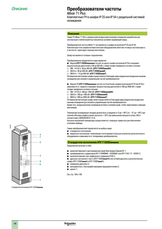 106
Преобразователи частоты
Altivar 71 Plus
Комплектные ПЧ в шкафах IP 23 или IP 54 с раздельной системой
охлаждения
Описание
Описание
Гамма ПЧ Altivar 71 Plus с раздельными воздушными каналами охлаждения разработана для
эксплуатации в неблагоприятных запыленных условиях окружающей среды.
Преобразователи частоты Altivar 71 поставляются в шкафах исполнения IP 23 или IP 54.
Комплектация этих шкафов вспомогательным оборудованием облегчает их ввод в эксплуатацию и,
в частности, гарантирует хорошую вентиляцию.
Шкаф поставляется готовым к подключению.
Преобразователи предлагаются в двух вариантах:
bb Версия ATV 71EXS5pppppp состоит из одного шкафа исполнения IP 54 и покрывает
мощностной ряд двигателей от 90 до 630 кВт с тремя типами трехфазного сетевого питания:
vv 380 - 415 В от 90 до 500 кВт (ATV 71EXS5pppN4)
vv 500 В от 90 до 500 кВт (ATV 71EXS5pppN)
vv 690 В от 110 до 630 кВт (ATV 71EXS5pppY)
Оптимальная вентиляция шкафа осуществляется благодаря двум раздельным воздушным каналам
охлаждения для силовой и управляющей частей преобразователя.
bb Версия ПЧ ATV 71EXApppppp состоит из 4 или более шкафов исполнения IP 23 или IP 54 в
зависимости от модели и покрывает мощностной ряд двигателей от 500 до 2000 кВт с тремя
типами трехфазного сетевого питания:
vv 380 - 415 В от 500 до 1300 кВт (ATV 71EXAppppN4)
vv 500 В от 500 до 1500 кВт (ATV 71EXAppppN)
vv 690 В от 600 до 2000 кВт (ATV 71EXAppppY)
Оптимальная вентиляция шкафа также осуществляется благодаря двум раздельным воздушным
каналам охлаждения для силовой и управляющей частей преобразователя.
Кроме того, воздушный канал охлаждения встроен в силовой шкаф, чтобы гарантировать хорошую
вентиляцию.
Температура охлаждающего воздуха должна быть в пределах от 0 до + 40°C (от - 10° до + 40°C при
наличии обогрева шкафа) и может достигать + 50°C при уменьшении мощности (класс 3K3 в
соответствии с МЭК/EN 60721-3-3).
Контроль внутренней температуры осуществляется с помощью термостата для обеспечения
остановки привода.
Гамма преобразователей предлагается на выбор в виде:
b	 стандартного исполнения;
b	 модульного исполнения, позволяющего интегрировать большое количество дополнительного
оборудования в зависимости от типоразмера преобразователя.
Стандартное исполнение ATV 71EXS5ppppp
Предложение включает в себя:
b	 укомплектованный и смонтированный шкаф Sarel модели Spacial SF 1;
b	 преобразователь с радиатором ATV 71HD90N4D - HC50N4D или ATV 71HC11Y - HC63Y 3;
b	 выносной комплект для графического терминала IP 65 2;
b	 дроссель постоянного тока 4 (ATV 71EXS5pppN4) или сетевой дроссель в дополнительном
шкафу (ATV 71EXS5pppN и ATV 71EXS5pppY);
b	 клеммники двигателя 5;
b	 разъединитель с быстродействующими предохранителями 6;
b	 цоколь 7.
См. стр. 108 и 109.
1
2
3
5
6
7
4
Стандартное исполнение ATV 71EXS5ppppp
DF600355
2
1
3
4
5
6
7
8
9
10
2
1
3
4
5
6
7
8
9
10
 