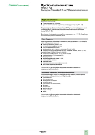 111
Модульное исполнение
Предложение включает в себя:
bb стандартное компактное исполнение;
bb один или несколько элементов из дополнительного оборудования (см. стр. 114 - 123).
Предлагаемое для преобразователей базовой серии ATV 71 дополнительное оборудование может
также использоваться с комплектными преобразователями соответствующего типоразмера
(см. стр. 42, 43 и 48 - 51).
Для любой другой конфигурации, отличающейся от предлагаемых на стр. 114 - 123, обращайтесь в
региональные представительства Schneider Electric.
Общее оборудование
Данное дополнительное оборудование устаналивается в шкаф вне зависимости от его модели без
всякой необходимости его изменения:
b	 адаптер для дискретных входов a 115 В;
b	 интерфейсные карты цифрового датчика;
b	 карты расширения входов-выходов;
b	 программируемая карта встроенного контроллера (Controller inside);
b	 коммуникационные карты Modbus TCP Daisy Chain, EtherNet/IP, DeviceNet, InterBus, CC-Link,
Modbus/Uni-Telway, Profibus DP V0 или V1, EtherCAT;
bb реле безопасности Preventa типа AC” или Preventa типа ATE;
bb температурное реле PT100, термозонд PTC;
b	 обогрев двигателя;
b	 дополнительный источник питания c 24 В;
b	 кнопка аварийной остановки;
b	 освещение шкафа;
b	 переключатель с ключом (местное/дистанционное);
b	 цепь питания для внешнего вентилятора.
См. стр. 114 и 115. Для любого другого оборудования обращайтесь в региональные
представительства Schneider Electric.
Оборудование, зависящее от типоразмера преобразователя
Это оборудование зависит от типа ПЧ. Применение некоторых элементов из данного перечня
может привести к необходимости изменения габаритов шкафа:
b	 тормозной модуль;
b	 ручка разъединителя;
b	 автоматический выключатель;
b	 сетевой контактор;
b	 трансформатор для цепи управления;
b	 амперметр;
b	 обогрев шкафа;
b	 дроссель двигателя;
b	 синусный фильтр;
b	 цоколь.
См. стр. 116 и 123. Для любого другого оборудования обращайтесь в региональные
представительства Schneider Electric.
Описание (продолжение) Преобразователи частоты
Altivar 71 Plus
Комплектные ПЧ в шкафах IP 23 или IP 54 компактного исполнения
2
1
3
4
5
6
7
8
9
10
2
1
3
4
5
6
7
8
9
10
 
