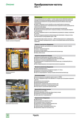 10
Описание	 Преобразователи частоты
Altivar 71
Применение
Серия преобразователей частоты Altivar 71 отвечает самым строгим требованиям применений
благодаря использованию разнообразных законов управления двигателем и многочисленным
функциональным возможностям. Она адаптирована для решения наиболее сложных задач
электропривода:
b момент и повышенная точность при работе на очень низкой скорости и улучшенные
динамические характеристики с алгоритмами векторного управления потоком в разомкнутой или
замкнутой системе привода;
b расширенный диапазон выходной частоты для высокоскоростных двигателей;
b параллельное включение двигателей и специальные приводы с использованием скалярного
закона управления;
b точность поддержания скорости и энергосбережение для разомкнутого привода с синхронным
двигателем;
b плавное, безударное управление несбалансированными механизмами с помощью системы
адаптации мощности (Energy Adaptation System - ENA).
С расширением гаммы сетевого питания до a 690 В многофункциональность преобразователя
Altivar 71 увеличивает производительность и гибкость использования машин для многочисленных
применений.
Подъемно-транспортное оборудование
b Управление тормозом, адаптированное для приводов перемещения, подъема и поворота.
b Весоизмерение.
b Подъем с повышенной скоростью.
b Контроль состояния тормоза.
b Управление воздействием концевых выключателей окончания хода.
b Выбор слабины тросов.
Погрузочно-разгрузочные операции
b Минимальное время реакции при отработке команд: (2 ± 0,5) мс.
b Задание по импульсному или дифференциальному аналоговому входу.
b Управление по основным коммуникационным сетям.
b Позиционирование по концевым выключателям окончания хода с оптимизацией работы на
нижней скорости.
b Мультипараметрирование путем переключения комплектов параметров.
Фасовочно-упаковочное оборудование
b Полоса пропускания до 50 Гц.
b Минимальное время реакции при изменении задания: (2 ± 0,5) мс.
b Управление по встроенной шине CANopen.
b Простое позиционирование с помощью концевых выключателей окончания хода.
Текстильные машины
b Высокое разрешение при цифровом задании скорости (1/32000).
b Точность поддержания скорости вне зависимости от нагрузки при использовании синхронного
двигателя.
b Расширенная полоса пропускания.
b Функция управления намоткой.
b Подключение к промежуточному звену постоянного тока.
b Управление асинхронными и синхронными двигателями.
b Контур скорости с улучшенными характеристиками.
Деревообрабатывающие машины
b Выходная частота до 1600 Гц.
b Быстрая управляемая остановка при обрыве сетевого питания.
b Управление по встроенной шине CANopen.
b Защита двигателя от перенапряжений.
Технологическое оборудование
b ПИД-регулятор.
b Высокое разрешение задающего сигнала.
b Регулирование скорости или момента.
b Подключение к основным коммуникационным сетям.
b Раздельное питание цепей управления.
b Тормозной модуль с рекуперацией энергии в сеть.
b Подключение к общей сети постоянного тока.
100529
Подъемно-транспортное оборудование
Деревообрабатывающие машины
102163
Фасовочно-упаковочное
оборудование
104209
 