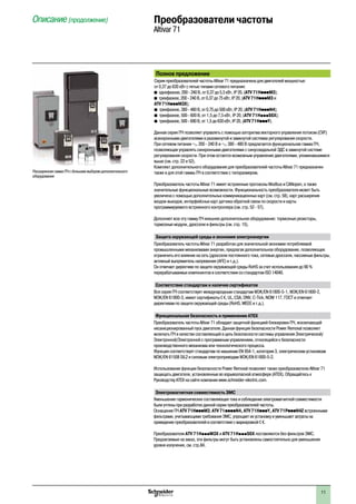 11
Описание (продолжение) Преобразователи частоты
Altivar 71
Полное предложение
Серия преобразователей частоты Altivar 71 предназначена для двигателей мощностью
от 0,37 до 630 кВт с пятью типами сетевого питания:
b однофазное, 200 - 240 В, от 0,37 до 5,5 кВт, IP 20, (ATV 71HpppM3);
b трехфазное, 200 - 240 В, от 0,37 до 75 кВт, IP 20, (ATV 71HpppM3 и
ATV 71HpppM3X);
b трехфазное, 380 - 480 В, от 0,75 до 500 кВт, IP 20, (ATV 71HpppN4);
b трехфазное, 500 - 600 В, от 1,5 до 7,5 кВт, IP 20, (ATV 71HpppS6X);
b трехфазное, 500 - 690 В, от 1,5 до 630 кВт, IP 20, (ATV 71HpppY).
Данная серия ПЧ позволяет управлять с помощью алгоритма векторного управления потоком (CVF)
асинхронными двигателями в разомкнутой и замкнутой системах регулирования скорости.
При сетевом питании a 200 - 240 В и a 380 - 480 В предлагается функциональная гамма ПЧ,
позволяющая управлять синхронными двигателями с синусоидальной ЭДС в замкнутой системе
регулирования скорости. При этом остается возможным управление двигателями, упоминавшимися
выше (см. стр. 22 и 52).
Комплект дополнительного оборудования для преобразователей частоты Altivar 71 предназначен
также и для этой гаммы ПЧ в соответствии с типоразмером.
Преобразователь частоты Altivar 71 имеет встроенные протоколы Modbus и CANopen, а также
значительные функциональные возможности. Функциональность преобразователя может быть
увеличена с помощью дополнительных коммуникационных карт (см. стр. 58), карт расширения
входов-выходов, интерфейсных карт датчика обратной связи по скорости и карты
программируемого встроенного контроллера (см. стр. 52 - 57).
Дополняет всю эту гамму ПЧ внешнее дополнительное оборудование: тормозные резисторы,
тормозные модули, дроссели и фильтры (см. стр. 15).
Защита окружающей среды и экономия электроэнергии
Преобразователь частоты Altivar 71 разработан для значительной экономии потребляемой
промышленными механизмами энергии, предлагая дополнительное оборудование, позволяющее
ограничить его влияние на сеть (дроссели постоянного тока, сетевые дроссели, пассивные фильтры,	
активный выпрямитель напряжения (AFE) и т.д.).
Он отвечает директиве по защите окружающей среды RoHS за счет использования до 90 %
перерабатываемых компонентов в соответствии со стандартом ISO 14040.
Соответствие стандартам и наличие сертификатов
Вся серия ПЧ соответствует международным стандартам МЭК/EN 61800-5-1, МЭК/EN 61800-2,
МЭК/EN 61800-3, имеет сертификаты e, UL, CSA, DNV, C-Tick, NOM 117, ГОСT и отвечает
директивам по защите окружающей среды (RoHS, WEEE и т.д.).
Функциональная безопасность и применение ATEX
Преобразователь частоты Altivar 71 обладает защитной функцией блокировки ПЧ, исключающей
несанкционированный пуск двигателя. Данная функция безопасности Power Removal позволяет
включать ПЧ в качестве составляющей в цепь безопасности системы управления Электрической/
Электронной/Электронной с программным управлением, относящейся к безопасности
производственного механизма или технологического процесса.
Функция соответствует стандартам по машинам EN 954-1, категория 3, электрическим установкам
МЭК/EN 61508 SIL2 и силовым электроприводам МЭК/EN 61800-5-2.
Использование функции безопасности Power Removal позволяет также преобразователю Altivar 71
защищать двигатели, установленные во взрывоопасной атмосфере (ATEX). Обращайтесь к
Руководству ATEX на сайте компании www.schneider-electric.com.
Электромагнитная совместимость ЭМС
Уменьшение гармонических составляющих тока и соблюдение электромагнитной совместимости
были учтены при разработке данной серии преобразователей частоты.
Оснащение ПЧ ATV 71HpppM3, ATV 71ppppN4, ATV 71HpppY, ATV 71PpppN4Z встроенными
фильтрами, учитывающими требования ЭМС, упрощает их установку и уменьшает затраты на
приведение преобразователей в соответствие с маркировкой e.
Преобразователи ATV 71HpppM3X и ATV 71HpppS6X поставляются без фильтров ЭМС.
Предлагаемые на заказ, эти фильтры могут быть установлены самостоятельно для уменьшения
уровня излучения, см. стр.84.
Расширенная гамма ПЧ с большим выбором дополнительного
оборудования
 