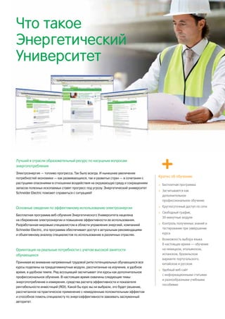 Что такое
Энергетический
Университет
Лучший в отрасли образовательный ресурс по насущным вопросам
энергопотребления
Электроэнергия — топливо прогресса. Так было всегда. И нынешнее увеличение
потребностей экономики — как развивающихся, так и развитых стран — в сочетании с
растущими опасениями в отношении воздействия на окружающую среду и сокращением
запасов полезных ископаемых ставят прогресс под угрозу. Энергетический университет
Schneider Electric поможет справиться с ситуацией!
Основные сведения по эффективному использованию электроэнергии
Бесплатная программа веб-обучения Энергетического Университета нацелена
на сбережение электроэнергии и повышение эффективности ее использования.
Разработанная мировым специалистом в области управления энергией, компанией
Schneider Electric, эта программа обеспечивает доступ к актуальным рекомендациям
и объективному анализу специалистов по использованию в различных отраслях.
Ориентация на реальные потребности с учетом высокой занятости
обучающихся
Принимая во внимание напряженный трудовой ритм потенциальных обучающихся все
курсы поделены на тридцатиминутные модули, рассчитанные на изучение, в удобное
время, в удобном темпе. Ряд ассоциаций засчитывает эти курсы как дополнительное
профессиональное обучение. В настоящее время охвачены следующие темы:
энергопотребление и измерения, средства расчета эффективности и показателя
рентабельности инвестиций (ROI). Какой бы курс вы ни выбрали, это будет решение,
рассчитанное на практическое применение с немедленным положительным эффектом
и способное помочь специалисту по энергоэффективности завоевать заслуженный
авторитет.
Кратко об обучении:
>	 Бесплатная программа
>	 Засчитывается как
дополнительное
профессиональное обучение
>	 Круглосуточный доступ по сети
>	 Свободный график,
30-минутные модули
>	 Контроль полученных знаний и
тестирование при завершении
курса
>	 Возможность выбора языка.
В настоящее время — обучение
на немецком, итальянском,
испанском, бразильском
варианте португальского,
китайском и русском
>	 Удобный веб-сайт
с информационными статьями
и разнообразными учебными
пособиями
 