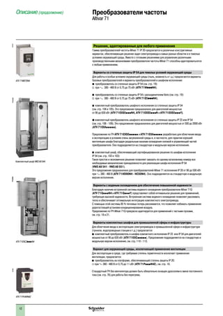12
Описание (продолжение)	 Преобразователи частоты
Altivar 71
Решения, адаптированные для любого применения
Гамма преобразователей частоты Altivar 71 IP 20 предлагается в различных конструктивных
вариантах, обеспечивающих решение задач электропривода в самых разных областях и в тяжелых
условиях окружающей среды. Вместе с готовыми решениями для управления различными
производственными механизмами преобразователи частоты Altivar 71 способны адаптироватьсятся
к любым применениям.
Варианты со степенью защиты IP 54 для тяжелых условий окружающей среды
Для работы в особых условиях окружающей среды (пыль, влажность и т.д.) предлагаются варианты
базовых преобразователей и варианты преобразователей в шкафном исполнении:
b преобразователь со степенью защиты IP 54 (см. стр. 19):
v при a 380 - 480 В от 0,75 до 75 кВт (ATV 71WpppN4);
b преобразователь со степенью защиты IP 54 с разъединителем Vario (см. стр. 19):
v при a 380 - 480 В от 0,75 до 75 кВт (ATV 71E5pppN4);
b комплектный преобразователь шкафного исполнения со степенью защиты IP 54 	
(см. стр. 104 и 105). Это предложение предназначено для двигателей мощностью 	
от 90 до 630 кВт (ATV 71EXS5pppN4, ATV 71EXS5pppN и ATV 71EXS5pppY).
b комплектный преобразователь шкафного исполнения со степенью защиты IP 23 или IP 54 	
(см. стр. 106 - 109). Это предложение предназначено для двигателей мощностью от 500 до 2000 кВт
(ATV 71EXAppppp).
Предложение по ПЧ ATV 71EXS5ppppp и ATV 71EXAppppp разработано для облегчения ввода
в эксплуатацию в условиях очень загрязненной среды и, в частности, для гарантии хорошей
вентиляции шкафа благодаря раздельным каналам охлаждения силовой и управляющей частей
преобразователя. Оно подразделяется на стандартную и модульную версии исполнения.
b комплектный шкаф, обеспечивающий сертифицированное решение по шкафам исполнения 	
IP 54 (см. стр. 102 и 103):
Такое простое и экономичное решение позволяет заказать по одному каталожному номеру все
необходимые механические принадлежности для реализации шкафа исполнения IP 54 	
(VW3 A9 541 - VW3 A9 551).
Это предложение предназначено для преобразователей Altivar 71 исполнения IP 20 от 90 до 500 кВт
при a 380 - 480 В (ATV 71HD90N4 - HC50N4). Оно подразделяется на стандартную и модульную
версии исполнения.
Варианты с водяным охлаждением для обеспечения повышенной надежности
Благодаря наличию встроенной системы водяного охлаждения преобразователи Altivar 71Q
(ATV 71QpppN4 и ATV 71QpppY) представляют собой оптимальное решение для применений,
требующих высокой надежности. Встроенная система водяного охлаждения позволяет рассеивать
тепло и обеспечивает оптимальную интеграцию комплектного электропривода.
С помощью этой системы 85 % тепловых потерь рассеивается, что позволяет избежать применения
дорогостоящей установки кондиционирования воздуха.
Предложение по ПЧ Altivar 71Q прекрасно адаптируется для применений с частыми пусками, 	
см. стр. 18 и 21.
Варианты комплектных шкафов для промышленной сферы и инфраструктуры
Для облегчения ввода в эксплуатацию электроприводов в промышленной сфере и инфраструктуре
(туннели, водопроводные станции и т.д.) предлагается:
b комплектный преобразователь в шкафах компактного исполнения IP 23 или IP 54 для двигателей
мощностью от 90 до 630 кВт (ATV 71EXCppppp). Предложение подразделяется на стандартную и
модульную версии исполнения, см. стр. 110 - 113.
Вариант для окружающей среды, исключающей применение вентиляции
Для эксплуатации в среде, где требуемая степень герметичности исключает применение
вентиляции, предлагается:
b преобразователь на платформе, обеспечивающий степень защиты IP 20:
v при a 380 - 480 В от 0,75 до 11 кВт (ATV 71PpppN4Z), см. стр. 18.
Стандартный ПЧ без вентилятора должен быть обязательно оснащен дросселем в звене постоянного
тока (см. стр. 76) для работы без перегрева.
PF536936
ATV 71EXC2pppN4
107473
ATV 71W075N4
PF524498
Комплектный шкаф VW3 A9 544
PF536936107481
ATV 71PU40N4Z
 