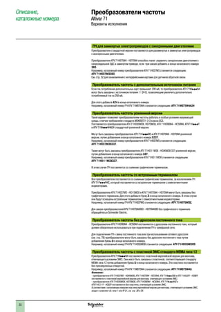 22
Описание,
каталожные номера
Преобразователи частоты
Altivar 71
Варианты исполнения
ПЧ для замкнутых электроприводов с синхронными двигателями
Преобразователи стандартной версии поставляются для разомкнутых и замкнутых электроприводов
с асинхронными двигателями.
Преобразователи ATV 71H075N4 - HD75N4 способны также управлять синхронными двигателями с
синусоидальной ЭДС в замкнутом приводе, если при заказе добавить в конце каталожного номера
383.
Например, каталожный номер преобразователя ATV 71H037M3 становится следующим:
ATV 71H037M3383
См. стр. 52 для ознакомления с интерфейсными картами для датчиков обратной связи.
Преобразователь частоты с дополнительным источником питания
Если ток потребления дополнительных карт превышает 200 мA, то преобразователи ATV 71WpppN4
могут быть заказаны с источником питания c 24 В, позволяющим увеличить дополнительно
потребляемый ток на 250 мA.
Для этого добавьте A24 в конце каталожного номера.
Например, каталожный номер ПЧ ATV 71W075N4 становится следующим: ATV 71W075N4A24
Преобразователь частоты усиленной версии
Такой вариант позволяет преобразователям частоты работать в особых условиях окружающей
среды, отвечая требованиям стандарта МЭК60721-3-3 класса 3C2.
Поставляются преобразователи ATV 71HD55M3X, HD75M3X, ATV 71HD90N4 - HC50N4, ATV71HpppY
и ATV 71WpppN4A24 стандартной усиленной версии.
Могут быть заказаны преобразователи ATV 71HpppM3 и ATV 71H075N4 - HD75N4 усиленной
версии, путем добавления в конце каталожного номера S337.
Например, каталожный номер преобразователя ATV 71H037M3 становится следующим:
ATV 71H037M3S337.
Также могут быть заказаны преобразователи ATV 71HD11M3X - HD45M3X 337 усиленной версии,
путем добавления в конце каталожного номера 337.
Например, каталожный номер преобразователя ATV 71HD11M3X становится следующим:
ATV 71HD11M3X337.
В этом случае ПЧ поставляется со съемным графическим терминалом.
Преобразователь частоты со встроенным терминалом
Все преобразователи поставляются со съемным графическим терминалом, за исключением ПЧ
ATV 71PpppN4Z, который поставляется со встроенным терминалом c семисегментными
индикаторами.
Преобразователи ATV 71H037M3 - HD15M3X и ATV 71H075N4 - HD75N4 могут быть заказаны без
графического терминала. Для этого добавьте букву Z в конце каталожного номера. В этом случае
они будут оснащены встроенным терминалом c семисегментными индикаторами.
Например, каталожный номер ПЧ ATV 71H037M3 становится следующим: ATV 71H075M3Z.
Для заказа преобразователей ATV 71H075N4383 - HD75N4383 без графического терминала
обращайтесь в Schneider Electric.
Преобразователь частоты без дросселя постоянного тока
Преобразователи ATV 71HD90N4 - HC50N4 поставляются с дросселем постоянного тока, который
должен обязательно использоваться при подключении ПЧ к трехфазной сети.
Для подключения ПЧ к звену постоянного тока или при использовании сетевого дросселя
(см. стр. 78) преобразователи могут быть заказаны без дросселя постоянного тока путем
добавления буквы D в конце каталожного номера.
Например, каталожный номер ПЧ ATV 71HD55M3X становится следующим: ATV 71HD55M3XD.
Преобразователь частоты спластинойЭМСстандартаNEMAтипа12
Преобразователи ATV 71WpppN4 поставляются с пластиной европейской версии для монтажа,
отвечающего условиям ЭМС. Они могут быть заказаны с пластиной, соответствующей стандарту
NEMA типа 12 путем добавления буквы U в конце каталожного номера. Эта пластина поставляется
без просверленных отверстий.
Например, каталожный номер ПЧ ATV 71W075N4 становится следующим: ATV 71W075N4U.
Внимание:
- преобразователи ATV 71H037M3 - HD45M3X, ATV 71H075N4 - HD75N4, ATV 71HpppS6X и ATV 71HU22Y - HD90Y
поставляются с пластиной европейской версии для монтажа, отвечающего условиям ЭМС;
- преобразователи ATV 71HD55M3X, HD75M3X, ATV 71HD90N4 - HC50N4, ATV 71PpppN4Z и
ATV71HC11Y - HC63Y поставляются без пластины, отвечающей условиям ЭМС.
В соотвествии с каталожным номером пластина европейской версии для монтажа, отвечающего условиям ЭМС,
входит в комплект UL типа 1 или IP 31, см. стр. 28 и 29.
2
1
3
4
5
6
7
8
9
10
2
1
3
4
5
6
7
8
9
10
 