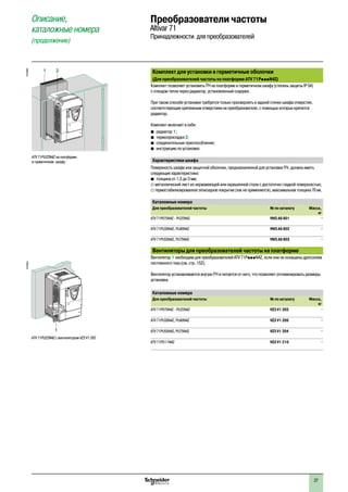 27
Комплект для установки в герметичные оболочки
(Для преобразователей частоты на платформе ATV 71PpppN4Z)
Комплект позволяет установить ПЧ на платформе в герметичном шкафу (степень защиты IP 54)
с отводом тепла через радиатор, установленный снаружи.
При таком способе установки требуется только просверлить в задней стенке шкафа отверстия,
соответствующие крепежным отверстиям на преобразователе, с помощью которых крепится
радиатор.
Комплект включает в себя:
b�радиатор 1;
b�термопрокладки 2;
b�соединительные приспособления;
b�инструкцию по установке.
Характеристики шкафа
Поверхность шкафа или защитной оболочки, предназначенной для установки ПЧ, должна иметь
следующие характеристики:
b�толщина от 1,5 до 3 мм;
v металлический лист из нержавеющей или окрашенной стали с достаточно гладкой поверхностью;
v термостабилизированное эпоксидное покрытие (лак не применяется), максимальная толщина 70 мк.
Каталожные номера
Для преобразователей частоты № по каталогу Масса,
кг
ATV 71P075N4Z - PU22N4Z VW3 A9 801 –
ATV 71PU30N4Z, PU40N4Z VW3 A9 802 –
ATV 71PU55N4Z, PU75N4Z VW3 A9 803 –
Вентиляторы для преобразователей частоты на платформе
Вентилятор 1 необходим для преобразователей ATV 71PpppN4Z, если они не оснащены дросселем
постоянного тока (см. стр. 152).
Вентилятор устанавливается внутри ПЧ и питается от него, что позволяет оптимизировать размеры
установки.
Каталожные номера
Для преобразователей частоты № по каталогу Масса,
кг
ATV 71P075N4Z - PU22N4Z VZ3 V1 203 –
ATV 71PU30N4Z, PU40N4Z VZ3 V1 209 –
ATV 71PU55N4Z, PU75N4Z VZ3 V1 204 –
ATV 71PD11N4Z VZ3 V1 210 –
Описание,
каталожные номера
(продолжение)
Преобразователи частоты
Altivar 71
Принадлежности для преобразователей
1 2
DF536952
ATV 71PU22N4Z на платформе
в герметичном шкафу
ATV 71PU22N4Z с вентилятором VZ3 V1 203
DF536951
1
2
1
3
4
5
6
7
8
9
10
2
1
3
4
5
6
7
8
9
10
 