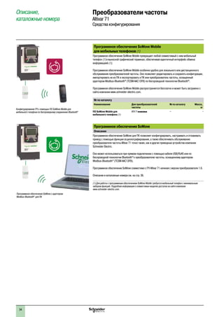 34
Программное обеспечение SoMove Mobile
для мобильных телефонов (1)
Программное обеспечение SoMove Mobile превращает любой совместимый с ним мобильный
телефон (1) в выносной графический терминал, обеспечивая идентичный интерфейс обмена
информацией (1).
Программное обеспечение SoMove Mobile особенно удобно для локального или дистанционного
обслуживания преобразователей частоты. Оно позволяет редактировать и сохранять конфигурации,
импортировать их из ПК и экспортировать в ПК или преобразователь частоты, оснащенный
адаптером Modbus-Bluetooth®
(TCSW AAC13FB) по беспроводной технологии Bluetooth®
.
Программное обеспечение SoMove Mobile распространяется бесплатно и может быть загружено с
сайта компании www.schneider-electric.com.
№ по каталогу
Наименование Для преобразователей
частоты
№ по каталогу Масса,
кг
ПО SoMove Mobile для
мобильного телефона (1)
ATV 71pppppp – –
Программное обеспечение SoMove
Описание
Программное обеспечение SoMove для ПК позволяет конфигурировать, настраивать и отлаживать
привод с помощью функции осциллографирования, а также обеспечивать обслуживание
преобразователя частоты Altivar 71 точно также, как и другие приводные устройства компании
Schneider Electric.
Оно может использоваться при прямом подключении с помощью кабеля USB/RJ45 или по
беспроводной технологии Bluetooth®
к преобразователю частоты, оснащенному адаптером
Modbus-Bluetooth®
(TCSW AAC13FB).
Программное обеспечение SoMove совместимо с ПЧ Altivar 71 начиная с версии преобразователя 1.6.
Описание и каталожные номера см. на стр. 36.
(1) Для работы с программным обеспечением SoMove Mobile требуется мобильный телефон с минимальным
набором функций. Подробная информация о совместимых моделях доступна на сайте компании
www.schneider-electric.com.
Описание,
каталожные номера
Преобразователи частоты
Altivar 71
Средства конфигурирования
Конфигурирование ПЧ с помощью ПО SoMove Mobile для
мобильного телефона по беспроводному соединению Bluetooth®
Программное обеспечение SoMove с адаптером
Modbus-Bluetooth®
для ПК
2
1
3
4
5
6
7
8
9
10
2
1
3
4
5
6
7
8
9
10
 