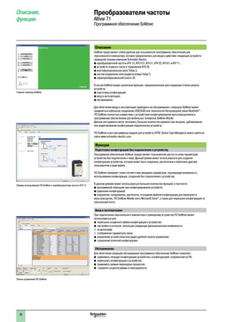 2
1
3
4
5
6
7
8
9
10
2
1
3
4
5
6
7
8
9
10
36
Описание, 
функции
Преобразователи частоты
Altivar 71
Программное обеспечение SoMove
Описание
SoMove представляет собой удобное для пользователя программное обеспечение для
персонального компьютера, которое предназначено для ввода в действие следующих устройств
приводной техники компании Schneider Electric:
b преобразователей частоты ATV 12, ATV 312, ATV 31, ATV 32, ATV 61 и ATV 71;
b устройств плавного пуска и торможения ATS 22;
b многофункциональных реле TeSys U;
b систем управления электродвигателями TeSys T;  
b сервопреобразователей Lexium 32.  
В состав SoMove входят различные функции, предназначенные для следующих этапов запуска
устройств:
b подготовка конфигураций;
b ввод в эксплуатацию;
b обслуживание.
Для облегчения ввода в эксплуатацию приводов и их обслуживания с помощью SoMovе может
применяться кабельное соединение USB/RJ45 или техннология беспроводной связи Bluetooth®
.
ПО SoMove полностью совместимо с устройством конфигурирования мультизагрузчиком и
программным обеспечением для мобильных телефонов SoMove Mobile.
Данные инструменты могут экономить большое количество времени при загрузке, дублировании
или редактировании конфигураций подключенных устройств.
ПО SoMove и все программные модули для устройств (DTM, Device Type Managers) можно найти на  
сайте www.schneider-electric.com.
Функции
Подготовка конфигураций без подключения к устройствуé
Программное обеспечение SoMove предоставляет пользователю доступ ко всем параметрам
устройства без подключения к нему. Данный режим может использоваться для создания
конфигурации устройства, которая может быть сохранена, распечатана и переслана другому
пользователю в виде файла.
ПО SoMove проверяет также соответствие вводимых параметров, подтверждая возможность
использования конфигурации, созданной без подключения к устройству.
В данном режиме может использоваться большое количество функций, в частности:
b программный помощник при конфигурировании устройств;
b сравнение конфигураций;
b сохранение, копирование, распечатка, и создание файлов конфигурации для пересылки в  
мультизагрузчик, ПО SoMove Mobile или в Microsoft Excel®
, а также для пересылки конфигурации по
электронной почте.
Ввод в эксплуатацию
При подключении персонального компьютера к приводному устройству ПО SoMove может
использоваться для:
bb пересылки созданного файла конфигурации в устройство;
bb настройки и контроля, используя следующие функциональные возможности:
v	 осциллограф;
v	 отображение параметров связи;
bb управления устройством благодаря удобной панели управления;
bb сохранения конечной конфигурации.
Обслуживание
Для облегчения операций обслуживания программное обеспечение SoMove позволяет:
bb сравнивать текущую конфигурацию устройства с конфигурацией, сохраненной на ПК;
bb пересылать конфигурации в устройство;
bb сравнивать кривые переходных процессов;
bb сохранять осциллограммы и неисправности.
Главная страница SoMove
Пример использования ПО SoMove с преобразователем частоты ATV 12
Панель управления ПО SoMove
 